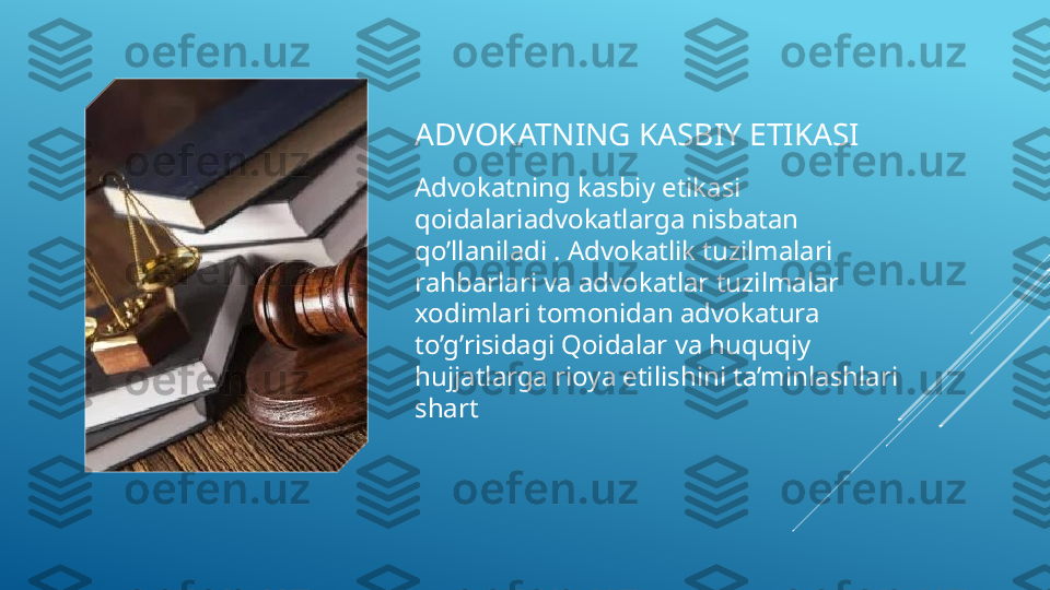 ADVOKATNING KASBIY ETIKASI
Advokatning kasbiy etikasi 
qoidalariadvokatlarga nisbatan 
qo’llaniladi . Advokatlik tuzilmalari 
rahbarlari va advokatlar tuzilmalar 
xodimlari tomonidan advokatura 
to’g’risidagi Qoidalar va huquqiy 
hujjatlarga rioya etilishini ta’minlashlari 
shart  