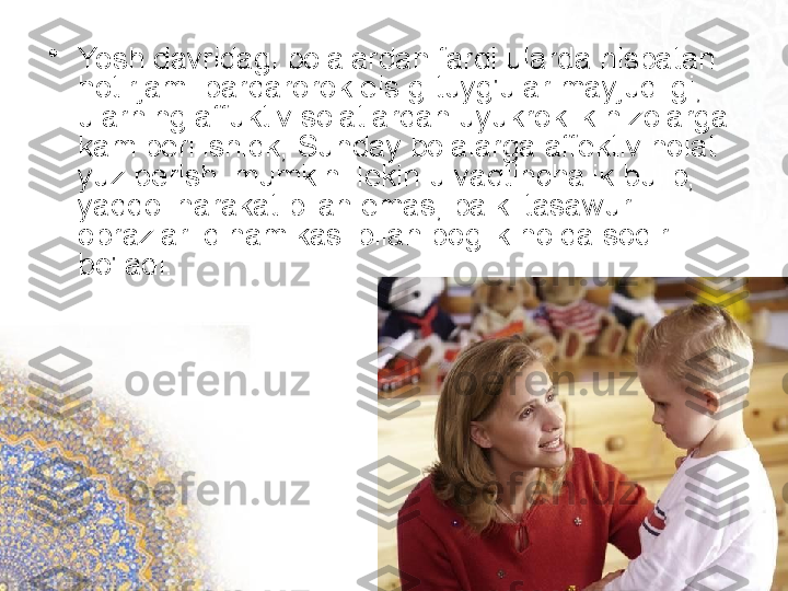 •
Yosh davridagi bolalardan farqi ularda nisbatan 
hotirjam. barqarorok eis g-tuyg'ular mayjudligi, 
ularning affuktiv soiatiardan uyukroklik nizolarga 
kam berilishidk, Sunday bolalarga affektiv holat 
yuz berishi mumkin. lekin u vaqtinchalik bulib, 
yaqqoi harakat bilan emas, balki tasawur 
obrazlari dinamikasi bilan boglik holda sodir 
bo'ladi.   