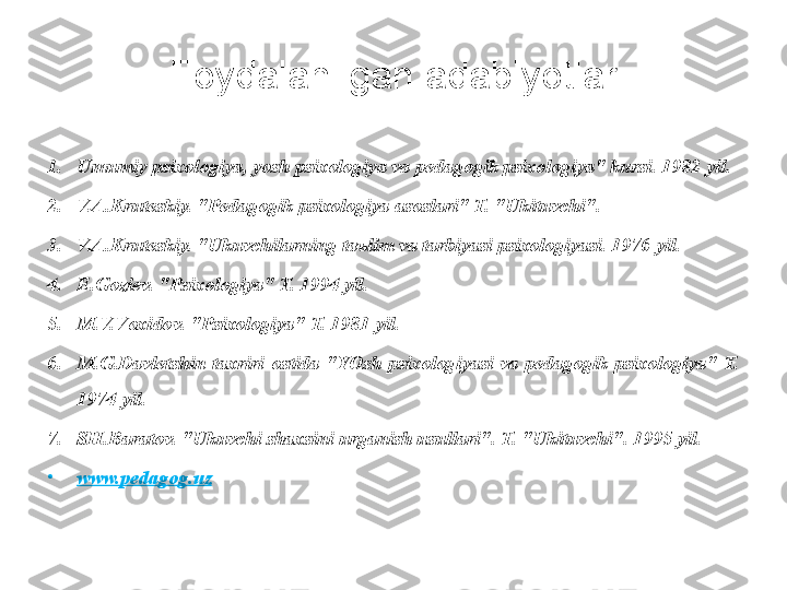 Foydalanilgan adabiyotlar
1. Umumiy psiхоlоgiya, yosh psiхоlоgiya vа pеdаgоgik psiхоlоgiya" kursi. 1982 yil.
2. V.А.Krutеskiy. "Pеdаgоgik psiхоlоgiya аsоslаri" T. "Ukituvchi".
3. V.А.Krutеskiy. "Ukuvchilаrning tаъlim vа tаrbiyasi psiхоlоgiyasi. 1976 yil.
4. E.Gоziеv. "Psiхоlоgiya" T. 1994 yil.
5. M.V.Vохidоv. "Psiхоlоgiya" T. 1981 yil.
6. M.G.Dаvlеtshin  tахriri  оstidа  "YOsh  psiхоlоgiyasi  vа  pеdаgоgik  psiхоlоgiya"  T. 
1974 yil.
7. SH.Bаrаtоv. "Ukuvchi shахsini urgаnish usullаri". T. "Ukituvchi". 1995 yil.
•
www.pedagog.uz 