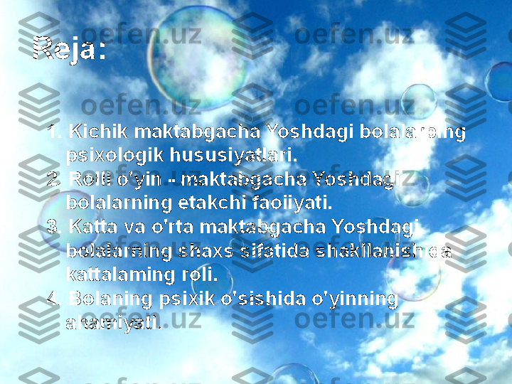 Основополагающий вопрос
•
Куда уходит ДЕТСТВО?
1. Kichik maktabgacha Yoshdagi bolalarping 
psixologik hususiyatlari.
2. Rolli o'yin - maktabgacha Yoshdagi 
bolalarning etakchi faoiiyati.
3. Katta va o'rta maktabgacha Yoshdagi 
bolalarning shaxs sifatida shakllanishida 
kattalaming roli.
4. Bolaning psixik o'sishida o'yinning 
ahamiyati.Reja: 