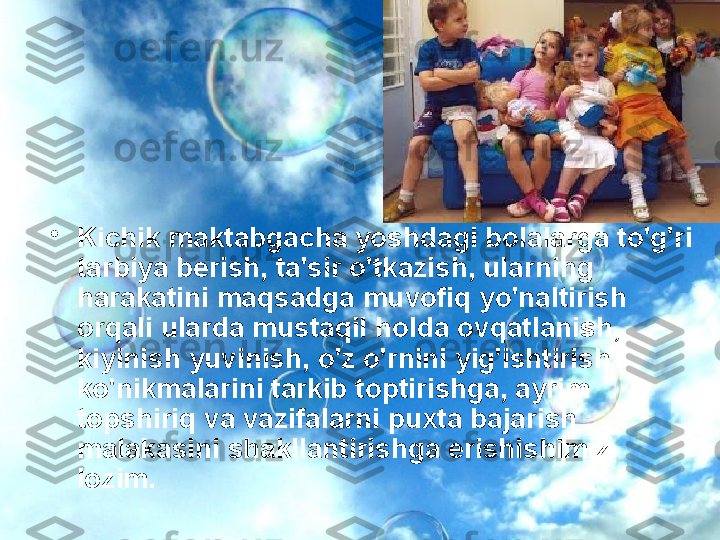 •
Kichik maktabgacha yoshdagi bolalarga to'g'ri 
tarbiya berish, ta'sir o'tkazish, ularning 
harakatini maqsadga muvofiq yo'naltirish 
orqali ularda mustaqil holda ovqatlanish, 
kiyinish yuvinish, o'z o'rnini yig'ishtirish 
ko'nikmalarini tarkib toptirishga, ayrim 
topshiriq va vazifalarni puxta bajarish 
malakasini shakllantirishga erishishimiz 
lozim.  