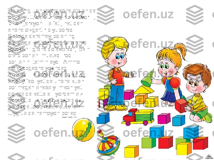 Bolaning uch yoshgacha o'sishida 
erillal yutuklari uning hulk-atvoriii, 
bilish jarayoniii sifat jihatidan 
ancha o'zgartirib yuboradi. 
Shunga qaramay bolaning 
o'sishiga kattalarning ta'siri, roli 
yetakchiligicha qolaveradi, lekin 
o'sib borishi mustaqilroq 
bo'lishini ta'minlaydi. Ammo 
makgabgacha yoshdagi 
mustaqillik ko'pincha bolaning 
amaiiy faoliyatida uncha kuchli 
bo'lmagan shaxsiy imkoniyati 
doirasida kattala-- yordamisiz 
harakat qilishida nisbatan oz 
bo'lsada tobelikdan qutulish 
tuyg'usida namoyon bo'ladi. 