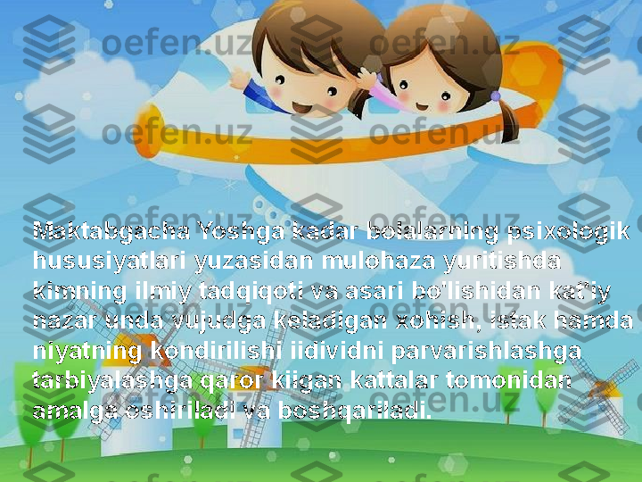 Maktabgacha Yoshga kadar bolalarning psixologik 
hususiyatlari yuzasidan mulohaza yuritishda 
kimning ilmiy tadqiqoti va asari bo'lishidan kat'iy 
nazar unda vujudga keladigan xohish, istak hamda 
niyatning kondirilishi iidividni parvarishlashga 
tarbiyalashga qaror kiigan kattalar tomonidan 
amalga oshiriladi va boshqariladi.  