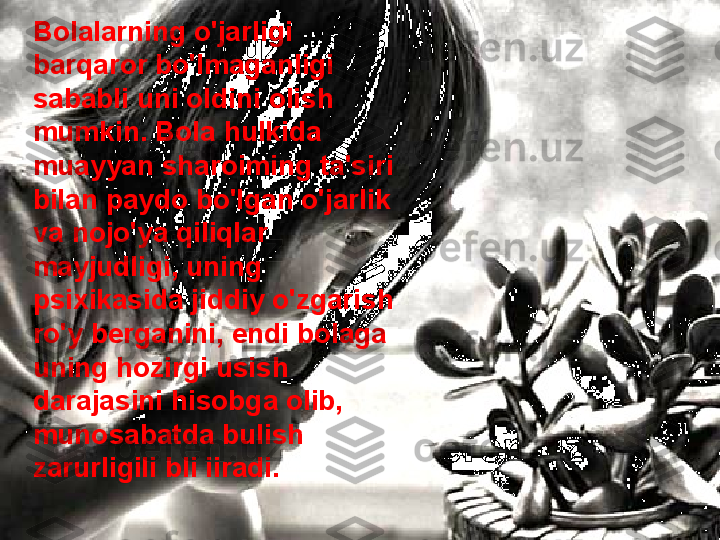 Bolalarning o'jarligi 
barqaror bo'lmaganligi 
sababli uni oldini olish 
mumkin. Bola hulkida 
muayyan sharoiming ta'siri 
bilan paydo bo'lgan o'jarlik 
va nojo'ya qiliqlar 
mayjudligi, uning 
psixikasida jiddiy o'zgarish 
ro'y berganini, endi bolaga 
uning hozirgi usish 
darajasini hisobga olib, 
munosabatda bulish 
zarurligili bli iiradi.  