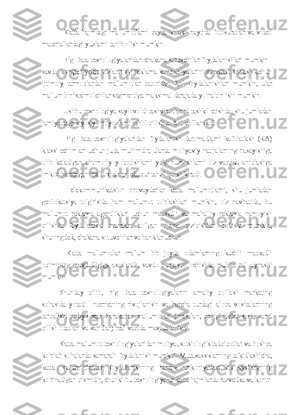 -   Katta   hajmdagi   ma'lumotlarni   qayta   ishlash   paytida   fotosuratlar   va   video
materiallardagi yuzlarni tanib olish mumkin.
- Big Data texnologiyalaridan chakana sotuvchilar foydalanishlari mumkin -
savdo   kompaniyalari   o'zlarining   reklama   kampaniyalarini   samarali   sozlash   uchun
ijtimoiy   tarmoqlardan   ma'lumotlar   qatoridan   faol   foydalanishlari   mumkin,   ular
ma'lum bir iste'molchilar segmentiga maksimal darajada yo'naltirilishi mumkin.
- Ushbu texnologiya saylovoldi tashviqotlarini tashkil etishda, shu jumladan
jamiyatdagi siyosiy imtiyozlarni tahlil qilishda faol qo'llaniladi.
-   Big   Data   texnologiyalaridan   foydalanish   daromadlarni   kafolatlash   (RA)
klassi  echimlari uchun juda muhimdir, ularda moliyaviy natijalarning pasayishiga
olib   keladigan   ehtimoliy   yo'qotishlarni   yoki   buzilishlarni   o'z   vaqtida   aniqlashga
imkon beradigan ma'lumotlarni chuqur tahlil qilish kiradi.
-   Telekommunikatsion   provayderlar   katta   ma'lumotlarni,   shu   jumladan
geolokatsiya   to'g'risida   ham   ma'lumot   to'plashlari   mumkin;   o'z   navbatida,   bu
ma'lumot   reklama   agentliklari   uchun   maqsadli   va   mahalliy   reklama   namoyish
qilishda   foydalanishi   mumkin   bo'lgan   tijorat   qiziqishlari   bo'lishi   mumkin,
shuningdek, chakana sotuvchilar va banklar uchun.
-   Katta   ma'lumotlar   ma'lum   bir   joyda   odamlarning   kuchli   maqsadli
oqimining   mavjudligiga   asoslanib,   savdo   nuqtasini   ochishda   muhim   rol   o'ynashi
mumkin.
Shunday   qilib,   Big   Data   texnologiyalarini   amaliy   qo'llash   marketing
sohasida   yotadi.   Internetning   rivojlanishi   va   barcha   turdagi   aloqa   vositalarining
tarqalishi   tufayli   xatti-harakatlar   ma'lumotlari   (masalan,   qo'ng'iroqlar   soni,   xarid
qilish odatlari va xaridlar) real vaqtda mavjud bo'ladi.
Katta ma'lumot texnologiyalaridan moliya, sotsiologik tadqiqotlar va boshqa
ko'plab sohalarda samarali foydalanish mumkin. Mutaxassislarning ta'kidlashicha,
katta   ma'lumotlardan   foydalanishning   barcha   imkoniyatlari   bu   aysbergning
ko'rinadigan qismidir, chunki bu texnologiyalar katta hajmlarda razvedka va kontr- 