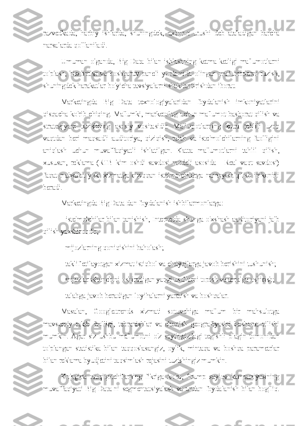 razvedkada,   harbiy   ishlarda,   shuningdek,   axborot   urushi   deb   ataladigan   barcha
narsalarda qo'llaniladi.
Umuman   olganda,   Big   Data   bilan   ishlashning   ketma-ketligi   ma'lumotlarni
to'plash,   hisobotlar   va   boshqaruv   paneli   yordamida   olingan   ma'lumotlarni   tuzish,
shuningdek harakatlar bo'yicha tavsiyalarni shakllantirishdan iborat.
Marketingda   Big   Data   texnologiyalaridan   foydalanish   imkoniyatlarini
qisqacha ko'rib chiqing. Ma'lumki, marketolog uchun ma'lumot bashorat qilish va
strategiyani   tuzishning   asosiy   vositasidir.   Ma'lumotlarning   katta   tahlili   uzoq
vaqtdan   beri   maqsadli   auditoriya,   qiziqish,   talab   va   iste'molchilarning   faolligini
aniqlash   uchun   muvaffaqiyatli   ishlatilgan.   Katta   ma'lumotlarni   tahlil   qilish,
xususan,   reklama   (RTB   kim   oshdi   savdosi   modeli   asosida   -   Real   vaqt   savdosi)
faqat mahsulot  yoki xizmatga qiziqqan iste'molchilarga namoyish qilish imkonini
beradi.
Marketingda Big Data-dan foydalanish ishbilarmonlarga:
- iste'molchilar bilan tanishish, Internetda shunga o'xshash auditoriyani jalb
qilish yaxshiroqdir;
- mijozlarning qoniqishini baholash;
- taklif etilayotgan xizmat istiqbol va ehtiyojlarga javob berishini tushunish;
- mijozlar ishonchini oshiradigan yangi usullarni topish va amalga oshirish;
- talabga javob beradigan loyihalarni yaratish va boshqalar.
Masalan,   Google.trends   xizmati   sotuvchiga   ma'lum   bir   mahsulotga
mavsumiy   talab   faolligi,   tebranishlar   va   chertish   geografiyasini   bashorat   qilishi
mumkin.   Agar   siz   ushbu   ma'lumotni   o'z   saytingizdagi   tegishli   plagin   tomonidan
to'plangan   statistika   bilan   taqqoslasangiz,   oylik,   mintaqa   va   boshqa   parametrlar
bilan reklama byudjetini taqsimlash rejasini tuzishingiz mumkin.
Ko'pgina   tadqiqotchilarning   fikriga   ko'ra,   Trump   saylov   kampaniyasining
muvaffaqiyati   Big   Data-ni   segmentatsiyalash   va   undan   foydalanish   bilan   bog'liq. 