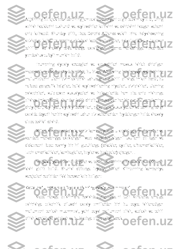 AQShning bo'lajak prezidentining jamoasi auditoriyani to'g'ri taqsimlay oldi, uning
xohish-istaklarini   tushundi   va   saylovchilar   ko'rishni   va   eshitishni   istagan   xabarni
aniq   ko'rsatdi.   Shunday   qilib,   Data-Centric   Alliance   vakili   Irina   Belyshevaning
so'zlariga   ko'ra,   Trumpning   g'alabasi   katta   ma'lumotlar,   psixologik   va   xulq-atvor
tahlillari   va   shaxsiy   reklamalarga   asoslangan   Internet-marketingga   nostandart
yondashuv tufayli mumkin bo'ldi.
Trumpning   siyosiy   strateglari   va   sotuvchilari   maxsus   ishlab   chiqilgan
matematik   modeldan   foydalandilar,   bu   bizga   AQShning   barcha   saylovchilarining
ma'lumotlarini   ularni   tizimlashtirish  uchun chuqur   tahlil   qilishga  imkon berdi, bu
nafaqat   geografik   belgilar,   balki   saylovchilarning   niyatlari,   qiziqishlari,   ularning
psixotiplari,   xulq-atvor   xususiyatlari   va   hokazolarida   ham   o'ta   aniq   nishonga
olishga imkon berdi. shundan kelib chiqib, sotuvchilar har bir guruh fuqarolarning
ehtiyojlari, kayfiyati, siyosiy qarashlari, psixologik xususiyatlari  va terining rangi
asosida deyarli har bir saylovchi uchun o'z xabarlaridan foydalangan holda shaxsiy
aloqa tashkil etishdi.
Xillari  Klintonga  kelsak,  u  o'z  kampaniyasida  u  sotsiologik  ma'lumotlar   va
standart   marketingga   asoslangan   "vaqt   sinovidan   o'tgan"   usullarni   qo'llagan   va
elektoratni   faqat   rasmiy   bir   hil   guruhlarga   (erkaklar,   ayollar,   afroamerikaliklar,
Lotin amerikaliklari, kambag'allar, boylar va boshqalar) ajratgan. .
Natijada,   yangi   texnologiyalar   va   tahlil   usullarining   potentsialini   qadrlagan
kishi   g'olib   bo'ldi.   Shunisi   e'tiborga   loyiqki,   Hillari   Klintonning   kampaniya
xarajatlari raqibidan ikki baravar ko'p bo'lgan:
Katta ma'lumotlardan foydalanishning asosiy muammolari
Katta   narxga   qo'shimcha   ravishda,   Big   Data-ni   turli   sohalarda   amalga
oshirishga   to'sqinlik   qiluvchi   asosiy   omillardan   biri   bu   qayta   ishlanadigan
ma'lumotni   tanlash   muammosi,   ya'ni   qaysi   ma'lumotni   olish,   saqlash   va   tahlil
qilish kerakligini aniqlash va bu hisobga olinmasligi kerak. 