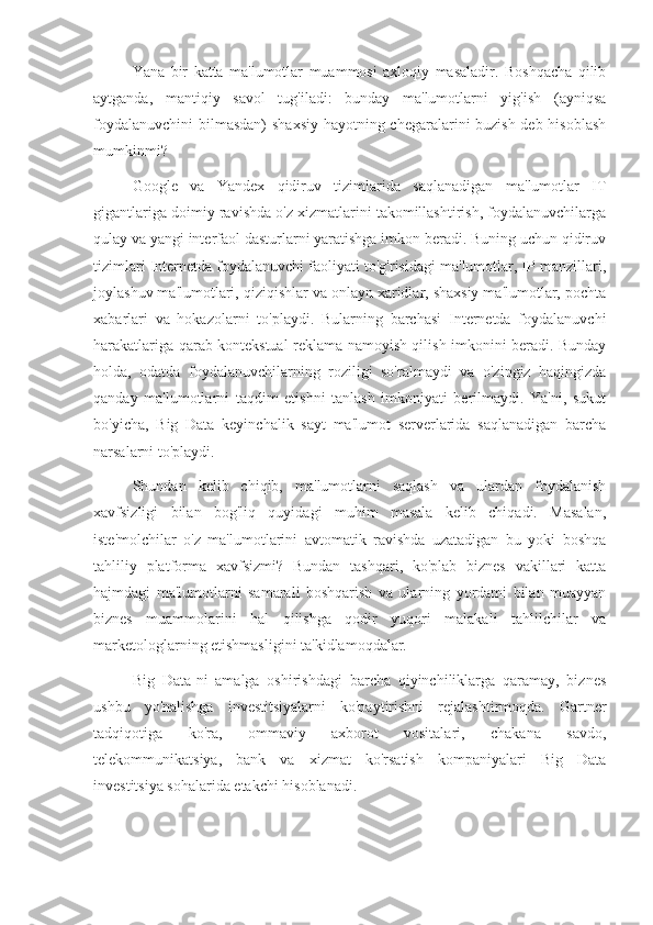 Yana   bir   katta   ma'lumotlar   muammosi   axloqiy   masaladir.   Boshqacha   qilib
aytganda,   mantiqiy   savol   tug'iladi:   bunday   ma'lumotlarni   yig'ish   (ayniqsa
foydalanuvchini  bilmasdan)  shaxsiy hayotning chegaralarini buzish deb hisoblash
mumkinmi?
Google   va   Yandex   qidiruv   tizimlarida   saqlanadigan   ma'lumotlar   IT
gigantlariga doimiy ravishda o'z xizmatlarini takomillashtirish, foydalanuvchilarga
qulay va yangi interfaol dasturlarni yaratishga imkon beradi. Buning uchun qidiruv
tizimlari Internetda foydalanuvchi faoliyati to'g'risidagi ma'lumotlar, IP manzillari,
joylashuv ma'lumotlari, qiziqishlar va onlayn xaridlar, shaxsiy ma'lumotlar, pochta
xabarlari   va   hokazolarni   to'playdi.   Bularning   barchasi   Internetda   foydalanuvchi
harakatlariga qarab kontekstual reklama namoyish qilish imkonini beradi. Bunday
holda,   odatda   foydalanuvchilarning   roziligi   so'ralmaydi   va   o'zingiz   haqingizda
qanday   ma'lumotlarni   taqdim   etishni   tanlash   imkoniyati   berilmaydi.   Ya'ni,   sukut
bo'yicha,   Big   Data   keyinchalik   sayt   ma'lumot   serverlarida   saqlanadigan   barcha
narsalarni to'playdi.
Shundan   kelib   chiqib,   ma'lumotlarni   saqlash   va   ulardan   foydalanish
xavfsizligi   bilan   bog'liq   quyidagi   muhim   masala   kelib   chiqadi.   Masalan,
iste'molchilar   o'z   ma'lumotlarini   avtomatik   ravishda   uzatadigan   bu   yoki   boshqa
tahliliy   platforma   xavfsizmi?   Bundan   tashqari,   ko'plab   biznes   vakillari   katta
hajmdagi   ma'lumotlarni   samarali   boshqarish   va   ularning   yordami   bilan   muayyan
biznes   muammolarini   hal   qilishga   qodir   yuqori   malakali   tahlilchilar   va
marketologlarning etishmasligini ta'kidlamoqdalar.
Big   Data-ni   amalga   oshirishdagi   barcha   qiyinchiliklarga   qaramay,   biznes
ushbu   yo'nalishga   investitsiyalarni   ko'paytirishni   rejalashtirmoqda.   Gartner
tadqiqotiga   ko'ra,   ommaviy   axborot   vositalari,   chakana   savdo,
telekommunikatsiya,   bank   va   xizmat   ko'rsatish   kompaniyalari   Big   Data
investitsiya sohalarida etakchi hisoblanadi. 