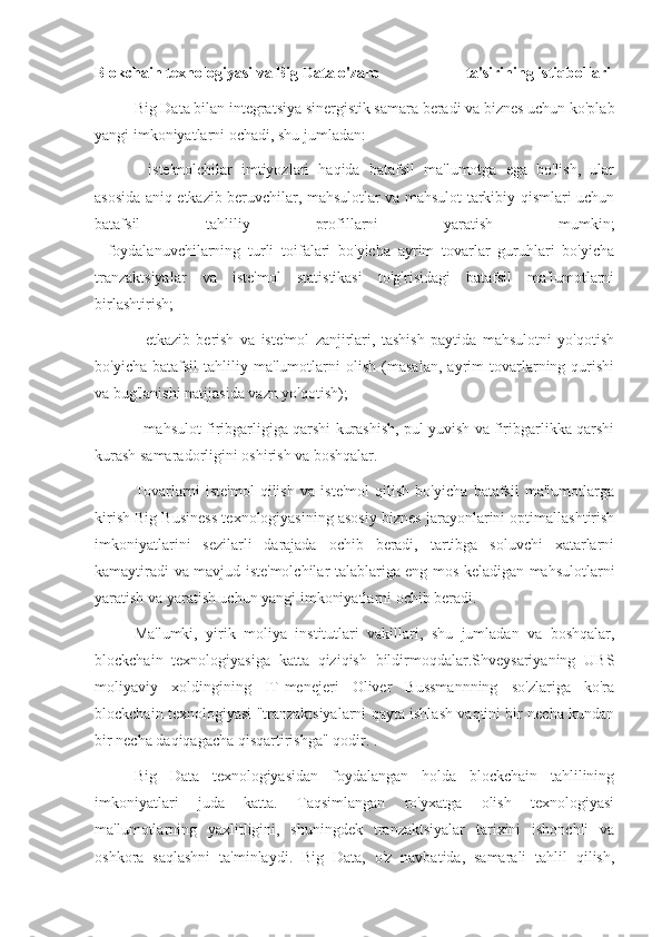 Blokchain texnologiyasi va Big Data o'zaro                        ta'sirining istiqbollari
Big Data bilan integratsiya sinergistik samara beradi va biznes uchun ko'plab
yangi imkoniyatlarni ochadi, shu jumladan:
-   iste'molchilar   imtiyozlari   haqida   batafsil   ma'lumotga   ega   bo'lish,   ular
asosida aniq etkazib beruvchilar, mahsulotlar va mahsulot tarkibiy qismlari uchun
batafsil   tahliliy   profillarni   yaratish   mumkin;
-   foydalanuvchilarning   turli   toifalari   bo'yicha   ayrim   tovarlar   guruhlari   bo'yicha
tranzaktsiyalar   va   iste'mol   statistikasi   to'g'risidagi   batafsil   ma'lumotlarni
birlashtirish;
-   etkazib   berish   va   iste'mol   zanjirlari,   tashish   paytida   mahsulotni   yo'qotish
bo'yicha   batafsil   tahliliy   ma'lumotlarni   olish   (masalan,   ayrim   tovarlarning   qurishi
va bug'lanishi natijasida vazn yo'qotish);
- mahsulot firibgarligiga qarshi kurashish, pul yuvish va firibgarlikka qarshi
kurash samaradorligini oshirish va boshqalar.
Tovarlarni   iste'mol   qilish   va   iste'mol   qilish   bo'yicha   batafsil   ma'lumotlarga
kirish Big Business texnologiyasining asosiy biznes jarayonlarini optimallashtirish
imkoniyatlarini   sezilarli   darajada   ochib   beradi,   tartibga   soluvchi   xatarlarni
kamaytiradi va mavjud iste'molchilar talablariga eng mos keladigan mahsulotlarni
yaratish va yaratish uchun yangi imkoniyatlarni ochib beradi.
Ma'lumki,   yirik   moliya   institutlari   vakillari,   shu   jumladan   va   boshqalar,
blockchain   texnologiyasiga   katta   qiziqish   bildirmoqdalar.Shveysariyaning   UBS
moliyaviy   xoldingining   IT-menejeri   Oliver   Bussmannning   so'zlariga   ko'ra
blockchain texnologiyasi "tranzaktsiyalarni qayta ishlash vaqtini bir necha kundan
bir necha daqiqagacha qisqartirishga" qodir. .
Big   Data   texnologiyasidan   foydalangan   holda   blockchain   tahlilining
imkoniyatlari   juda   katta.   Taqsimlangan   ro'yxatga   olish   texnologiyasi
ma'lumotlarning   yaxlitligini,   shuningdek   tranzaktsiyalar   tarixini   ishonchli   va
oshkora   saqlashni   ta'minlaydi.   Big   Data,   o'z   navbatida,   samarali   tahlil   qilish, 