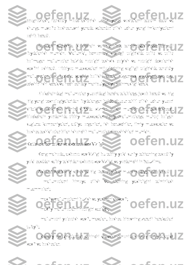 prognozlash,   iqtisodiy   modellashtirish   uchun   yangi   vositalarni   taqdim   etadi   va
shunga   muvofiq   boshqaruvni   yanada   xabardor   qilish   uchun   yangi   imkoniyatlarni
ochib beradi.
Sog'liqni   saqlashda   blockchain   va   Big   Data   tandemidan   muvaffaqiyatli
foydalanish   mumkin.   Ma'lumki,   bemorning   sog'lig'i   to'g'risida   to'liq   va   to'liq
bo'lmagan   ma'lumotlar   ba'zida   noto'g'ri   tashxis   qo'yish   va   noto'g'ri   davolanish
xavfini   oshiradi.   Tibbiyot   muassasalari   mijozlarining   sog'lig'i   to'g'risida   tanqidiy
ma'lumotlar   iloji   boricha   xavfsiz   bo'lishi   kerak,   o'zgarmas   xususiyatlarga   ega,
tekshirilishi kerak va hech qanday manipulyatsiya qilinmasligi kerak.
Blokchaindagi ma'lumotlar yuqoridagi barcha talablarga javob beradi va Big
Big yangi texnologiyalaridan foydalangan holda chuqur tahlil qilish uchun yuqori
sifatli   va   ishonchli   manba   sifatida   xizmat   qilishi   mumkin.   Bundan   tashqari,
blockchain   yordamida   tibbiy   muassasalar   tibbiy   ma'lumotlarga   muhtoj   bo'lgan
sug'urta   kompaniyalari,   adliya   organlari,   ish   beruvchilar,   ilmiy   muassasalar   va
boshqa tashkilotlar bilan ishonchli ma'lumotlar almashishlari mumkin.
Katta ma'lumotlar va axborot xavfsizligi
Keng ma'noda, axborot xavfsizligi bu tabiiy yoki sun'iy tabiatning tasodifiy
yoki qasddan salbiy ta'siridan axborot xavfsizligi va yordamchi infratuzilma.
Axborot xavfsizligi sohasida Big Data quyidagi muammolarga duch keladi:
-   ma'lumotlarni   himoya   qilish   va   ularning   yaxlitligini   ta'minlash
muammolari;
- maxfiy ma'lumotlarni buzish va yashirinish xavfi;
- maxfiy ma'lumotlarni noto'g'ri saqlash;
-   ma'lumotni   yo'qotish   xavfi,   masalan,   boshqa   birovning   zararli   harakatlari
tufayli;
- shaxsiy  ma'lumotlardan uchinchi  shaxslar  tomonidan noto'g'ri  foydalanish
xavfi va boshqalar. 