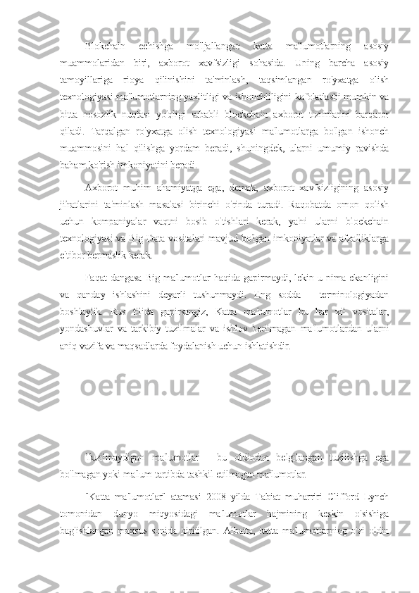 Blokchain   echishga   mo'ljallangan   katta   ma'lumotlarning   asosiy
muammolaridan   biri,   axborot   xavfsizligi   sohasida.   Uning   barcha   asosiy
tamoyillariga   rioya   qilinishini   ta'minlash,   taqsimlangan   ro'yxatga   olish
texnologiyasi ma'lumotlarning yaxlitligi va ishonchliligini kafolatlashi mumkin va
bitta   nosozlik   nuqtasi   yo'qligi   sababli   blockchain   axborot   tizimlarini   barqaror
qiladi.   Tarqalgan   ro'yxatga   olish   texnologiyasi   ma'lumotlarga   bo'lgan   ishonch
muammosini   hal   qilishga   yordam   beradi,   shuningdek,   ularni   umumiy   ravishda
baham ko'rish imkoniyatini beradi.
Axborot   muhim   ahamiyatga   ega,   demak,   axborot   xavfsizligining   asosiy
jihatlarini   ta'minlash   masalasi   birinchi   o'rinda   turadi.   Raqobatda   omon   qolish
uchun   kompaniyalar   vaqtni   bosib   o'tishlari   kerak,   ya'ni   ularni   blockchain
texnologiyasi va Big Data vositalari mavjud bo'lgan imkoniyatlar va afzalliklarga
e'tibor bermaslik kerak.
Faqat   dangasa   Big  ma'lumotlar   haqida  gapirmaydi,  lekin  u  nima  ekanligini
va   qanday   ishlashini   deyarli   tushunmaydi.   Eng   sodda   -   terminologiyadan
boshlaylik.   Rus   tilida   gapirsangiz,   Katta   ma'lumotlar   bu   har   xil   vositalar,
yondashuvlar   va   tarkibiy   tuzilmalar   va   ishlov   berilmagan   ma'lumotlardan   ularni
aniq vazifa va maqsadlarda foydalanish uchun ishlatishdir.
Tuzilmaydigan   ma'lumotlar   -   bu   oldindan   belgilangan   tuzilishga   ega
bo'lmagan yoki ma'lum tartibda tashkil etilmagan ma'lumotlar.
"Katta   ma'lumotlar"   atamasi   2008   yilda   Tabiat   muharriri   Clifford   Lynch
tomonidan   dunyo   miqyosidagi   ma'lumotlar   hajmining   keskin   o'sishiga
bag'ishlangan   maxsus   sonida   kiritilgan.   Albatta,   katta   ma'lumotlarning   o'zi   oldin 