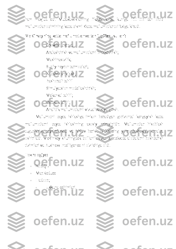 ham   mavjud   edi.   Mutaxassislarning   fikriga   ko'ra,   kuniga   100   Gb   dan   ortiq
ma'lumotlar oqimining katta qismi Katta ma'lumotlar toifasiga kiradi.
McKinseyning katta ma'lumotlar va tahlil qilish usullari:
 Crowdsourcing;
 Aralashtirish va ma'lumotlarni birlashtirish;
 Mashinasozlik;
 Sun'iy neyron tarmoqlari;
 Naqshni aniqlash;
 Bashoratli tahlil
 Simulyatsion modellashtirish;
 Mekansal tahlil;
 Statistik tahlil;
 Analitik ma'lumotlarni vizualizatsiya qilish.
Ma'lumotni   qayta   ishlashga   imkon   beradigan   gorizontal   kengayish   katta
ma'lumotlarni   qayta   ishlashning   asosiy   printsipidir.   Ma'lumotlar   hisoblash
tugunlariga   taqsimlanadi   va   ishlov   berish   ishlashning   yomonlashuvisiz   amalga
oshiriladi. McKinsey  shuningdek qo'llaniladigan kontekstda aloqalarni boshqarish
tizimlari va Business Intelligence-ni o'z ichiga oldi.
Texnologiya:
 NoSQL
 MapReduce
 Hadoop;
 Uskuna echimlari. 