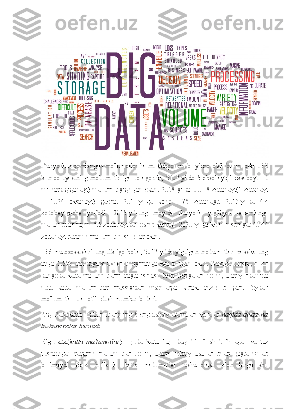 Dunyoda raqamlangan ma'lumotlar hajmi #ekponent bo'yicha o'sib bormoqda. IBS
kompaniyasining ma'lumotlariga qaraganda, 2003-yilda 5 eksabayt(1 eksabayt  - 1
milliard gigabayt) ma'lumot yig'ilgan ekan. 2008-yilda u 0.18 zettabayt(1 zettabayt
=   1024   eksabayt)   gacha,   2011-yilga   kelib   1.76   zettabayt,   2013-yilda   4.4
zettabaytgacha   yetibdi.   2015-yilning   mayida   dunyoda   yig'ilgan   raqamlanga
ma'lumotlar hajmi 6.5 zettabaytdan oshib ketibdi. 2020-yilga kelib insoniyat 40-44
zettabayt raqamli ma'lumot hosil qilar ekan.
IBS mutaxassislarining fikriga ko'ra, 2013-yilda yig'ilgan ma'lumotlar massivining
atiga   1.5%i   qandaydiy   axborot   qiymatiga   ega   bo'lgan   ekan.   Baxtga   qarshi,   hozir
dunyoda   katta   ma'lumotlarni   qayta   ishlash   texnologiyalari   bo'lib,   ular   yordamida
juda   katta   ma'lumotlar   massividan   insonlarga   kerak,   qiziq   bo'lgan,   foydali
ma'lumotlarni ajratib olish mumkin bo'ladi.
Big   Data(katta   ma'lumotlar)ning   8   eng   asosiy   atamalari   va   ular   haqida   qisqacha
tushunchalar beriladi.
Big   data ( katta   ma'lumotlar )   -   juda   katta   hajmdagi   bir   jinsli   bo'lmagan   va   tez
tushadigan   raqamli   ma'lumotlar   bo'lib,   ularni   odatiy   usullar   bilan   qayta   ishlab
bo'lmaydi.   Ba'zi   hollarda,   katta   ma'lumotlar   tushunchasi   bilan   birga   shu 