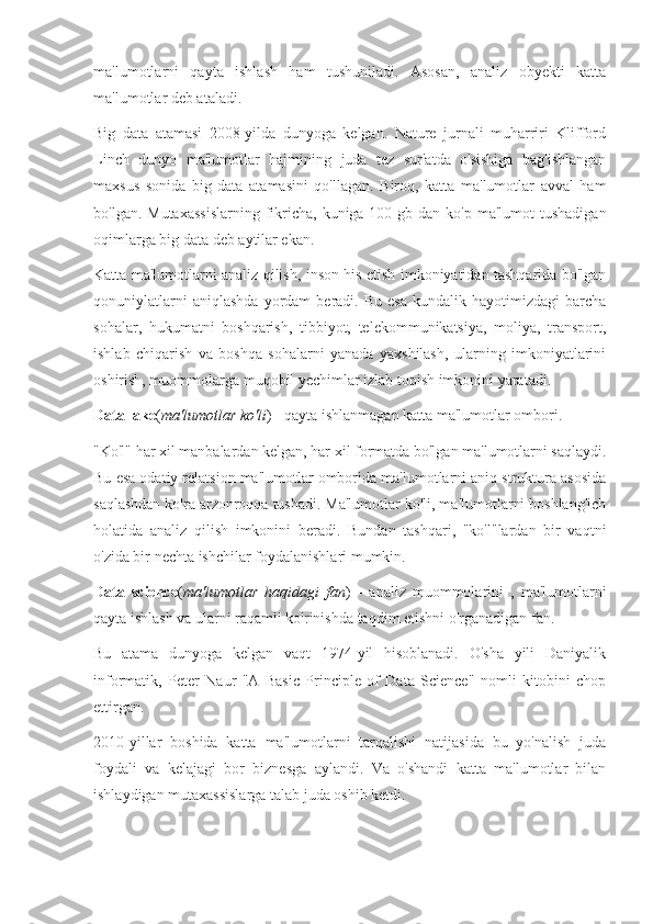 ma'lumotlarni   qayta   ishlash   ham   tushuniladi.   Asosan,   analiz   obyekti   katta
ma'lumotlar deb ataladi.
Big   data   atamasi   2008-yilda   dunyoga   kelgan.   Nature   jurnali   muharriri   Klifford
Linch   dunyo   ma'lumotlar   hajmining   juda   tez   sur'atda   o'sishiga   bag'ishlangan
maxsus   sonida   big   data   atamasini   qo'llagan.   Biroq,   katta   ma'lumotlar   avval   ham
bo'lgan. Mutaxassislarning  fikricha, kuniga 100 gb dan ko'p  ma'lumot  tushadigan
oqimlarga big data deb aytilar ekan.
Katta ma'lumotlarni analiz qilish, inson his etish imkoniyatidan tashqarida bo'lgan
qonuniylatlarni   aniqlashda   yordam   beradi.   Bu   esa   kundalik  hayotimizdagi   barcha
sohalar,   hukumatni   boshqarish,   tibbiyot,   telekommunikatsiya,   moliya,   transport,
ishlab   chiqarish   va   boshqa   sohalarni   yanada   yaxshilash,   ularning   imkoniyatlarini
oshirish, muommolarga muqobil yechimlar izlab topish imkonini yaratadi.
Data lake ( ma'lumotlar ko'li ) - qayta ishlanmagan katta ma'lumotlar ombori.
"Ko'l" har xil manbalardan kelgan, har xil formatda bo'lgan ma'lumotlarni saqlaydi.
Bu esa odatiy relatsion ma'lumotlar omborida ma'lumotlarni aniq struktura asosida
saqlashdan ko'ra arzonroqqa tushadi. Ma'lumotlar ko'li, ma'lumotlarni boshlang'ich
holatida   analiz   qilish   imkonini   beradi.   Bundan   tashqari,   "ko'l"lardan   bir   vaqtni
o'zida bir nechta ishchilar foydalanishlari mumkin.
Data   science ( ma'lumotlar   haqidagi   fan )   -   analiz   muommolarini   ,   ma'lumotlarni
qayta ishlash va ularni raqamli ko'rinishda taqdim etishni o'rganadigan fan.
Bu   atama   dunyoga   kelgan   vaqt   1974-yil   hisoblanadi.   O'sha   yili   Daniyalik
informatik,   Peter   Naur   "A   Basic   Principle   of   Data   Science"   nomli   kitobini   chop
ettirgan.
2010-yillar   boshida   katta   ma'lumotlarni   tarqalishi   natijasida   bu   yo'nalish   juda
foydali   va   kelajagi   bor   biznesga   aylandi.   Va   o'shandi   katta   ma'lumotlar   bilan
ishlaydigan mutaxassislarga talab juda oshib ketdi. 