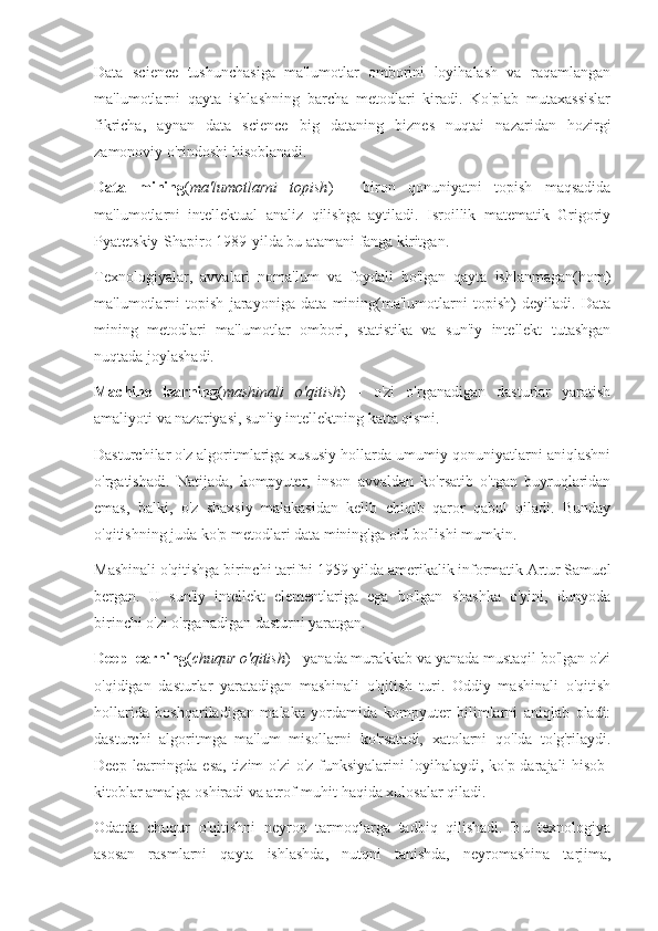 Data   science   tushunchasiga   ma'lumotlar   omborini   loyihalash   va   raqamlangan
ma'lumotlarni   qayta   ishlashning   barcha   metodlari   kiradi.   Ko'plab   mutaxassislar
fikricha,   aynan   data   science   big   dataning   biznes   nuqtai   nazaridan   hozirgi
zamonoviy o'rindoshi hisoblanadi.
Data   mining ( ma'lumotlarni   topish )   -   biron   qonuniyatni   topish   maqsadida
ma'lumotlarni   intellektual   analiz   qilishga   aytiladi.   Isroillik   matematik   Grigoriy
Pyatetskiy-Shapiro 1989-yilda bu atamani fanga kiritgan.
Texnologiyalar,   avvalari   noma'lum   va   foydali   bo'lgan   qayta   ishlanmagan(hom)
ma'lumotlarni   topish   jarayoniga   data   mining(ma'lumotlarni   topish)   deyiladi.   Data
mining   metodlari   ma'lumotlar   ombori,   statistika   va   sun'iy   intellekt   tutashgan
nuqtada joylashadi.
Machine   learning ( mashinali   o'qitish )   -   o'zi   o'rganadigan   dasturlar   yaratish
amaliyoti va nazariyasi, sun'iy intellektning katta qismi.
Dasturchilar o'z algoritmlariga xususiy hollarda umumiy qonuniyatlarni aniqlashni
o'rgatishadi.   Natijada,   kompyuter,   inson   avvaldan   ko'rsatib   o'tgan   buyruqlaridan
emas,   balki,   o'z   shaxsiy   malakasidan   kelib   chiqib   qaror   qabul   qiladi.   Bunday
o'qitishning juda ko'p metodlari data mining'ga oid bo'lishi mumkin.
Mashinali o'qitishga birinchi tarifni 1959-yilda amerikalik informatik Artur Samuel
bergan.   U   sun'iy   intellekt   elementlariga   ega   bo'lgan   shashka   o'yini,   dunyoda
birinchi o'zi o'rganadigan dasturni yaratgan.
Deep learning ( chuqur o'qitish ) - yanada murakkab va yanada mustaqil bo'lgan o'zi
o'qidigan   dasturlar   yaratadigan   mashinali   o'qitish   turi.   Oddiy   mashinali   o'qitish
hollarida   boshqariladigan   malaka   yordamida   kompyuter   bilimlarni   aniqlab   oladi:
dasturchi   algoritmga   ma'lum   misollarni   ko'rsatadi,   xatolarni   qo'lda   to'g'rilaydi.
Deep learningda esa, tizim  o'zi  o'z funksiyalarini  loyihalaydi, ko'p darajali hisob-
kitoblar amalga oshiradi va atrof-muhit haqida xulosalar qiladi.
Odatda   chuqur   o'qitishni   neyron   tarmoqlarga   tadbiq   qilishadi.   Bu   texnologiya
asosan   rasmlarni   qayta   ishlashda,   nutqni   tanishda,   neyromashina   tarjima, 