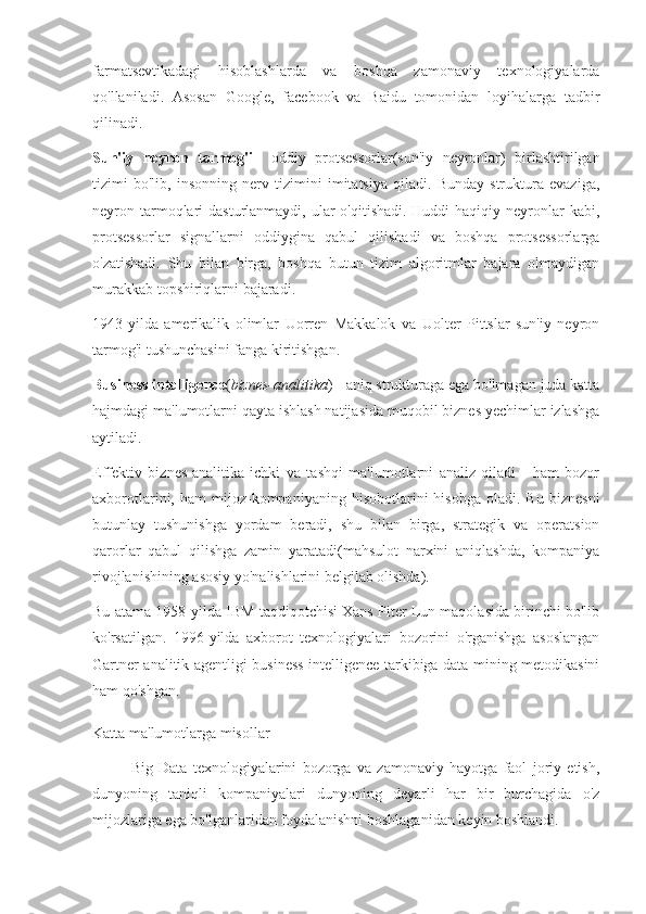 farmatsevtikadagi   hisoblashlarda   va   boshqa   zamonaviy   texnologiyalarda
qo'llaniladi.   Asosan   Google,   facebook   va   Baidu   tomonidan   loyihalarga   tadbir
qilinadi.
Sun'iy   neyron   tarmog'i   -   oddiy   protsessorlar(sun'iy   neyronlar)   birlashtirilgan
tizimi   bo'lib,   insonning   nerv   tizimini   imitatsiya   qiladi.   Bunday   struktura   evaziga,
neyron tarmoqlari  dasturlanmaydi, ular  o'qitishadi. Huddi  haqiqiy neyronlar  kabi,
protsessorlar   signallarni   oddiygina   qabul   qilishadi   va   boshqa   protsessorlarga
o'zatishadi.   Shu   bilan   birga,   boshqa   butun   tizim   algoritmlar   bajara   olmaydigan
murakkab topshiriqlarni bajaradi.
1943-yilda   amerikalik   olimlar   Uorren   Makkalok   va   Uolter   Pittslar   sun'iy   neyron
tarmog'i tushunchasini fanga kiritishgan.
Business intelligence ( biznes-analitika ) - aniq strukturaga ega bo'lmagan juda katta
hajmdagi ma'lumotlarni qayta ishlash natijasida muqobil biznes yechimlar izlashga
aytiladi.
Effektiv   biznes-analitika   ichki   va   tashqi   ma'lumotlarni   analiz   qiladi   -   ham   bozor
axborotlarini,  ham   mijoz-kompaniyaning   hisobotlarini   hisobga   oladi.   Bu   biznesni
butunlay   tushunishga   yordam   beradi,   shu   bilan   birga,   strategik   va   operatsion
qarorlar   qabul   qilishga   zamin   yaratadi(mahsulot   narxini   aniqlashda,   kompaniya
rivojlanishining asosiy yo'nalishlarini belgilab olishda).
Bu atama 1958-yilda IBM taqdiqotchisi Xans Piter Lun maqolasida birinchi bo'lib
ko'rsatilgan.   1996-yilda   axborot   texnologiyalari   bozorini   o'rganishga   asoslangan
Gartner analitik agentligi business intelligence tarkibiga data mining metodikasini
ham qo'shgan.  
Katta ma'lumotlarga misollar
Big   Data   texnologiyalarini   bozorga   va   zamonaviy   hayotga   faol   joriy   etish,
dunyoning   taniqli   kompaniyalari   dunyoning   deyarli   har   bir   burchagida   o'z
mijozlariga ega bo'lganlaridan foydalanishni boshlaganidan keyin boshlandi. 