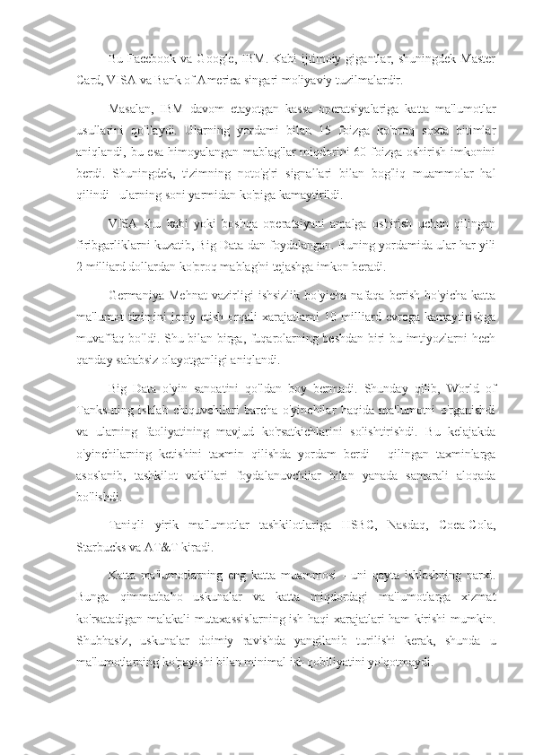 Bu  Facebook   va  Google,  IBM.  Kabi   ijtimoiy  gigantlar,  shuningdek  Master
Card, VISA va Bank of America singari moliyaviy tuzilmalardir.
Masalan,   IBM   davom   etayotgan   kassa   operatsiyalariga   katta   ma'lumotlar
usullarini   qo'llaydi.   Ularning   yordami   bilan   15   foizga   ko'proq   soxta   bitimlar
aniqlandi, bu esa himoyalangan mablag'lar  miqdorini  60 foizga oshirish imkonini
berdi.   Shuningdek,   tizimning   noto'g'ri   signallari   bilan   bog'liq   muammolar   hal
qilindi - ularning soni yarmidan ko'piga kamaytirildi.
VISA   shu   kabi   yoki   boshqa   operatsiyani   amalga   oshirish   uchun   qilingan
firibgarliklarni kuzatib, Big Data-dan foydalangan. Buning yordamida ular har yili
2 milliard dollardan ko'proq mablag'ni tejashga imkon beradi.
Germaniya   Mehnat   vazirligi   ishsizlik   bo'yicha   nafaqa   berish   bo'yicha   katta
ma'lumot   tizimini   joriy   etish   orqali   xarajatlarni   10   milliard   evroga   kamaytirishga
muvaffaq bo'ldi. Shu bilan birga, fuqarolarning beshdan biri bu imtiyozlarni hech
qanday sababsiz olayotganligi aniqlandi.
Big   Data   o'yin   sanoatini   qo'ldan   boy   bermadi.   Shunday   qilib,   World   of
Tanks-ning   ishlab   chiquvchilari   barcha   o'yinchilar   haqida   ma'lumotni   o'rganishdi
va   ularning   faoliyatining   mavjud   ko'rsatkichlarini   solishtirishdi.   Bu   kelajakda
o'yinchilarning   ketishini   taxmin   qilishda   yordam   berdi   -   qilingan   taxminlarga
asoslanib,   tashkilot   vakillari   foydalanuvchilar   bilan   yanada   samarali   aloqada
bo'lishdi.
Taniqli   yirik   ma'lumotlar   tashkilotlariga   HSBC,   Nasdaq,   Coca-Cola,
Starbucks va AT&T kiradi.
Katta   ma'lumotlarning   eng   katta   muammosi   -   uni   qayta   ishlashning   narxi.
Bunga   qimmatbaho   uskunalar   va   katta   miqdordagi   ma'lumotlarga   xizmat
ko'rsatadigan malakali mutaxassislarning ish haqi xarajatlari ham kirishi mumkin.
Shubhasiz,   uskunalar   doimiy   ravishda   yangilanib   turilishi   kerak,   shunda   u
ma'lumotlarning ko'payishi bilan minimal ish qobiliyatini yo'qotmaydi. 