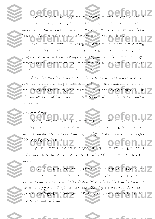 Ikkinchi muammo yana qayta ishlanishi kerak bo'lgan juda ko'p ma'lumotlar
bilan   bog'liq.   Agar,   masalan,   tadqiqot   2-3   emas,   balki   ko'p   sonli   natijalarni
beradigan   bo'lsa,   ob'ektiv   bo'lib   qolish   va   umumiy   ma'lumot   oqimidan   faqat
hodisaning holatiga real ta'sir ko'rsatadigan narsalarni tanlash juda qiyin.
Katta   ma'lumotlarning   maxfiyligi   muammosi.   Ko'pgina   mijozlarning
xizmatlari   onlayn   ma'lumotlardan   foydalanishga   o'tishlari   sababli,   kiber
jinoyatchilar   uchun   boshqa   maqsadga   aylanish   juda   oson.   Hatto   biron   bir   onlayn
tranzaksiya   qilmasdan   shaxsiy   ma'lumotlarni   oddiy   saqlash   ham   bulutli   saqlash
mijozlari uchun nomaqbul oqibatlarga olib kelishi mumkin.
Axborotni   yo'qotish   muammosi.   Ehtiyot   choralar   oddiy   bitta   ma'lumotni
zaxiralash   bilan   cheklanmaydi,   lekin   kamida   2-3   ta   zaxira   nusxasini   talab   qiladi.
Biroq, hajmning o'sishi bilan, zaxira bilan bog'liq qiyinchiliklar kuchaymoqda - va
IT-mutaxassislari   ushbu   muammoning   maqbul   echimini   topishga   harakat
qilmoqdalar.
Big Data nima?
Aslida,   atamaning   ta'rifi   yuzaga   chiqadi:   "katta   ma'lumotlar"   juda   katta
hajmdagi   ma'lumotlarni   boshqarish   va   ularni   tahlil   qilishni   anglatadi.   Agar   siz
kengroq   qarasangiz,   bu   juda   katta   hajm   tufayli   klassik   usullar   bilan   qayta
ishlanmaydigan ma'lumotlar.
Big   Data   atamasi   o'zi   nisbatan   yaqinda   paydo   bo'lgan.   Google   Trends
ma'lumotlariga   ko'ra,   ushbu   mashhurlikning   faol   o'sishi   2011   yil   oxiriga   to'g'ri
keladi:
2010   yilda   katta   ma'lumotlarni   qayta   ishlash   bilan   bevosita   bog'liq   bo'lgan
birinchi   mahsulotlar   va   echimlar   paydo   bo'ldi.   2011   yilga   kelib,   eng   yirik   IT-
kompaniyalar,   shu   jumladan   IBM,   Oracle,   Microsoft   va   Hewlett-Packard,   o'z
biznes   strategiyalarida   Big   Data   atamasidan   faol   foydalanmoqdalar.   Asta-sekin,
axborot   texnologiyalari   bozori   tahlilchilari   ushbu   kontseptsiya   bo'yicha   faol
izlanishlarni boshlaydilar. 