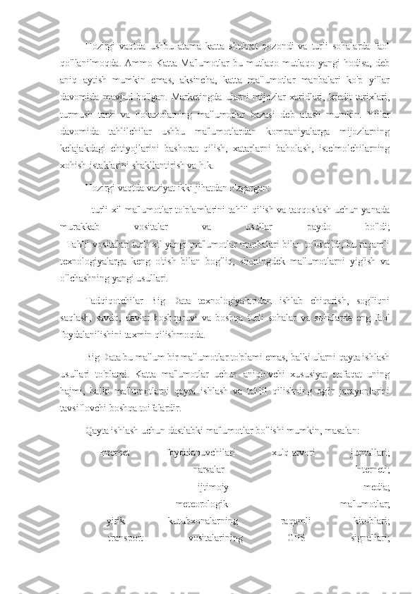 Hozirgi   vaqtda   ushbu   atama   katta   shuhrat   qozondi   va   turli   sohalarda   faol
qo'llanilmoqda.  Ammo   Katta   Ma'lumotlar   bu   mutlaqo  mutlaqo   yangi   hodisa,   deb
aniq   aytish   mumkin   emas,   aksincha,   katta   ma'lumotlar   manbalari   ko'p   yillar
davomida   mavjud   bo'lgan.   Marketingda   ularni   mijozlar   xaridlari,   kredit   tarixlari,
turmush   tarzi   va   hokazolarning   ma'lumotlar   bazasi   deb   atash   mumkin.   Yillar
davomida   tahlilchilar   ushbu   ma'lumotlardan   kompaniyalarga   mijozlarning
kelajakdagi   ehtiyojlarini   bashorat   qilish,   xatarlarni   baholash,   iste'molchilarning
xohish-istaklarini shakllantirish va h.k.
Hozirgi vaqtda vaziyat ikki jihatdan o'zgargan:
- turli xil ma'lumotlar to'plamlarini tahlil qilish va taqqoslash uchun yanada
murakkab   vositalar   va   usullar   paydo   bo'ldi;
- Tahlil vositalari turli xil yangi ma'lumotlar manbalari bilan to'ldirildi, bu raqamli
texnologiyalarga   keng   o'tish   bilan   bog'liq,   shuningdek   ma'lumotlarni   yig'ish   va
o'lchashning yangi usullari.
Tadqiqotchilar   Big   Data   texnologiyalaridan   ishlab   chiqarish,   sog'liqni
saqlash,   savdo,   davlat   boshqaruvi   va   boshqa   turli   sohalar   va   sohalarda   eng   faol
foydalanilishini taxmin qilishmoqda.
Big Data bu ma'lum bir ma'lumotlar to'plami emas, balki ularni qayta ishlash
usullari   to'plami.   Katta   ma'lumotlar   uchun   aniqlovchi   xususiyat   nafaqat   uning
hajmi,   balki   ma'lumotlarni   qayta   ishlash   va   tahlil   qilishning   og'ir   jarayonlarini
tavsiflovchi boshqa toifalardir.
Qayta ishlash uchun dastlabki ma'lumotlar bo'lishi mumkin, masalan:
-   Internet   foydalanuvchilari   xulq-atvori   jurnallari;
-   narsalar   Interneti;
-   ijtimoiy   media;
-   meteorologik   ma'lumotlar;
-   yirik   kutubxonalarning   raqamli   kitoblari;
-   transport   vositalarining   GPS   signallari; 