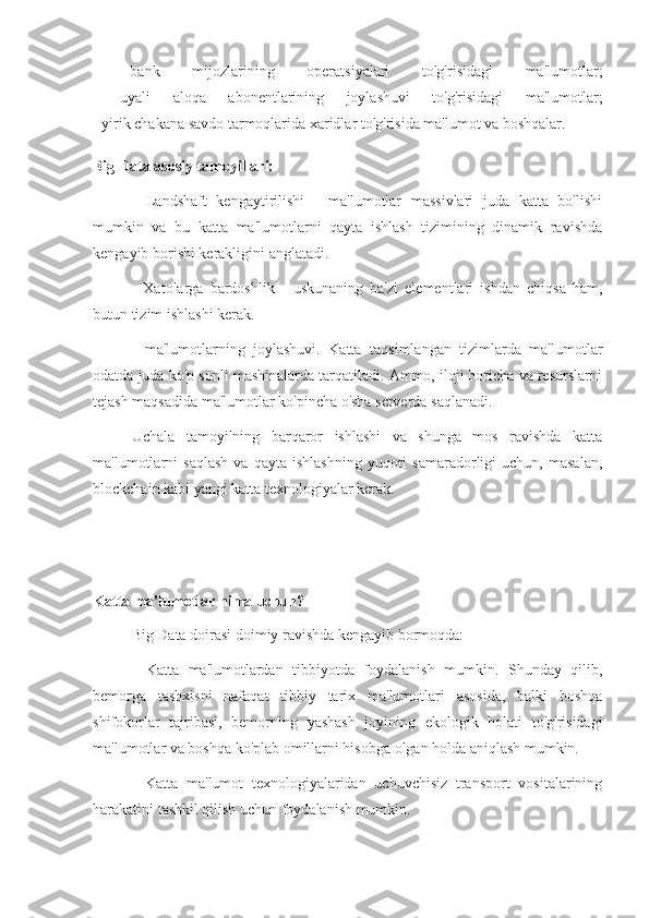 -   bank   mijozlarining   operatsiyalari   to'g'risidagi   ma'lumotlar;
-   uyali   aloqa   abonentlarining   joylashuvi   to'g'risidagi   ma'lumotlar;
- yirik chakana savdo tarmoqlarida xaridlar to'g'risida ma'lumot va boshqalar.
Big Data asosiy tamoyillari:
-   Landshaft   kengaytirilishi   -   ma'lumotlar   massivlari   juda   katta   bo'lishi
mumkin   va   bu   katta   ma'lumotlarni   qayta   ishlash   tizimining   dinamik   ravishda
kengayib borishi kerakligini anglatadi.
-   Xatolarga   bardoshlik   -   uskunaning   ba'zi   elementlari   ishdan   chiqsa   ham,
butun tizim ishlashi kerak.
-   ma'lumotlarning   joylashuvi.   Katta   taqsimlangan   tizimlarda   ma'lumotlar
odatda juda ko'p sonli mashinalarda tarqatiladi. Ammo, iloji boricha va resurslarni
tejash maqsadida ma'lumotlar ko'pincha o'sha serverda saqlanadi.
Uchala   tamoyilning   barqaror   ishlashi   va   shunga   mos   ravishda   katta
ma'lumotlarni   saqlash   va  qayta   ishlashning   yuqori   samaradorligi   uchun,   masalan,
blockchain kabi yangi katta texnologiyalar kerak.
Katta ma'lumotlar nima uchun?
Big Data doirasi doimiy ravishda kengayib bormoqda:
-   Katta   ma'lumotlardan   tibbiyotda   foydalanish   mumkin.   Shunday   qilib,
bemorga   tashxisni   nafaqat   tibbiy   tarix   ma'lumotlari   asosida,   balki   boshqa
shifokorlar   tajribasi,   bemorning   yashash   joyining   ekologik   holati   to'g'risidagi
ma'lumotlar va boshqa ko'plab omillarni hisobga olgan holda aniqlash mumkin.
-   Katta   ma'lumot   texnologiyalaridan   uchuvchisiz   transport   vositalarining
harakatini tashkil qilish uchun foydalanish mumkin. 