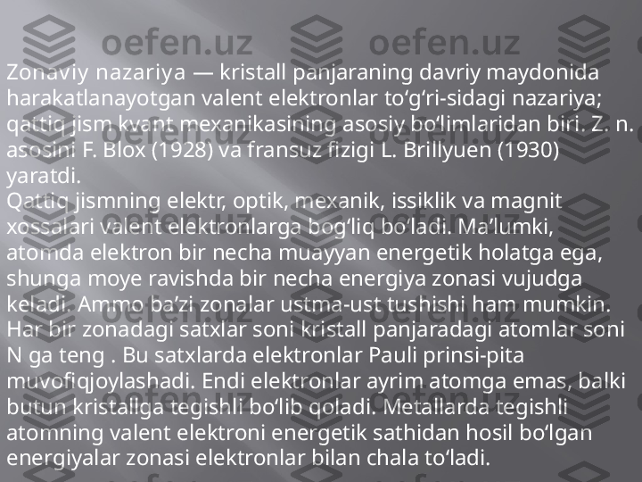 Zonav iy  nazariy a  — kristall panjaraning davriy maydonida 
harakatlanayotgan valent elektronlar toʻgʻri-sidagi nazariya; 
qattiq jism kvant mexanikasining asosiy boʻlimlaridan biri. Z. n. 
asosini F. Blox (1928) va fransuz fizigi L. Brillyuen (1930) 
yaratdi.
Qattiq jismning elektr, optik, mexanik, issiklik va magnit 
xossalari valent elektronlarga bogʻliq boʻladi. Maʼlumki, 
atomda elektron bir necha muayyan energetik holatga ega, 
shunga moye ravishda bir necha energiya zonasi vujudga 
keladi. Ammo baʼzi zonalar ustma-ust tushishi ham mumkin. 
Har bir zonadagi satxlar soni kristall panjaradagi atomlar soni 
N ga teng . Bu satxlarda elektronlar Pauli prinsi-pita 
muvofiqjoylashadi. Endi elektronlar ayrim atomga emas, balki 
butun kristallga tegishli boʻlib qoladi. Metallarda tegishli 
atomning valent elektroni energetik sathidan hosil boʻlgan 
energiyalar zonasi elektronlar bilan chala toʻladi. 