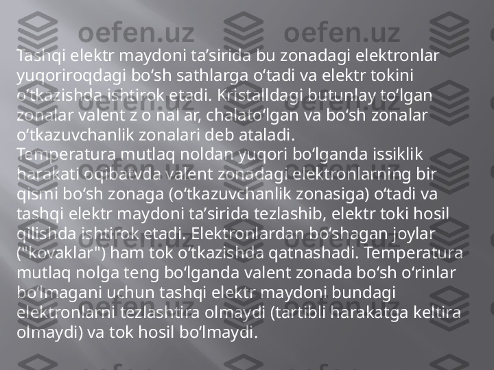 Tashqi elektr maydoni taʼsirida bu zonadagi elektronlar 
yuqoriroqdagi boʻsh sathlarga oʻtadi va elektr tokini 
oʻtkazishda ishtirok etadi. Kristalldagi butunlay toʻlgan 
zonalar valent z o nal ar, chalatoʻlgan va boʻsh zonalar 
oʻtkazuvchanlik zonalari deb ataladi.
Temperatura mutlaq noldan yuqori boʻlganda issiklik 
harakati oqibatvda valent zonadagi elektronlarning bir 
qismi boʻsh zonaga (oʻtkazuvchanlik zonasiga) oʻtadi va 
tashqi elektr maydoni taʼsirida tezlashib, elektr toki hosil 
qilishda ishtirok etadi. Elektronlardan boʻshagan joylar 
("kovaklar") ham tok oʻtkazishda qatnashadi. Temperatura 
mutlaq nolga teng boʻlganda valent zonada boʻsh oʻrinlar 
boʻlmagani uchun tashqi elektr maydoni bundagi 
elektronlarni tezlashtira olmaydi (tartibli harakatga keltira 
olmaydi) va tok hosil boʻlmaydi. 