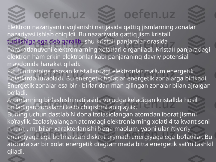 Elektron nazariyani rivojlanishi natijasida qattiq jismlarning zonalar 
nazariyasi ishlab chiqildi. Bu nazariyada qattiq jism kristall 
tuzilishiga ega deb qaralib , shu kristall panjaralar orasida 
harakatlanuvchi elektronlarning xolatlari o’rganiladi. Kristall panjaradagi 
elektron ham erkin elektronlar kabi panjaraning davriy potensial 
maydonida harakat qiladi.
Pauli prinsipiga asosan kristallardagi elektronlar ma’lum energetik 
holatlarda turaoladi. Bu energetik holatlar energetik zonalarga birikadi. 
Energetik zonalar esa bir - birlaridan man qilingan zonalar bilan ajralgan 
bo’ladi. 
Atomlarning birlashishi natijasida vujudga keladigan kristallda hosil 
bo’ladigan zonalarni kelib chiqishini aniqlaylik.
Buning uchun dastlab N dona izolasiolangan atomdan iborat jismni 
ko’raylik. Izolasiyalangan atomdagi elektronlarning xolati 4 ta kvant soni 
n, l, m
l  , m
s  bilan xarakterlanishi bizga maolum, yaoni ular i’tiyoriy 
energiyaga ega bo’lmasdan diskret qiymatli energiyaga ega bo’ladilar. Bu 
atomda xar bir xolat energetik diagrammada bitta energetik sat’ni tashkil 
qiladi.  