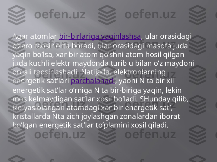 Agar atomlar  bir-birlariga yaqinlashsa , ular orasidagi 
o’zaro taosir orta boradi, ular orasidagi masofa juda 
yaqin bo’lsa, xar bir atom qo’shni atom hosil qilgan 
juda kuchli elektr maydonda turib u bilan o’z maydoni 
orqali taosirlashadi. Natijada, elektronlarning 
energetik sat’lari  parchalanadi , yaoni N ta bir xil 
energetik sat’lar o’rniga N ta bir-biriga yaqin, lekin 
mos kelmaydigan sat’lar xosil bo’ladi. SHunday qilib, 
izolyasiolangan atomdagi xar bir energetik sat’, 
kristallarda Nta zich joylashgan zonalardan iborat 
bo’lgan energetik sat’lar to’plamini xosil qiladi. 