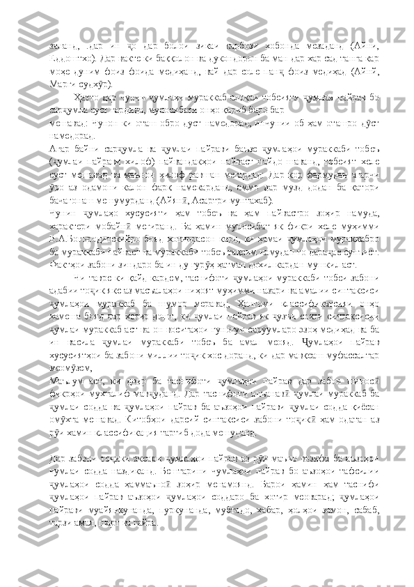 зананд,   .дар   ин   о   дар   болои   зикаи   сарбози   хобонда   мезаданд   (Айни,ҷ
Еддоштхо). Дар вакте ки баққолон ва дукондорон ба ман дар хар сад танга кар
моҳе   дуним   фоиз   фоида   медиҳанд,   вай   дар   соле   пан   фоиз   медиҳад   (Айнй,	
ҷ
Марги судх р).	
ӯ
Ҳатто   дар   чунин   умлаҳи   мураккаб   алоқаи   тобеияти   умлаи   пайрав   бо	
ҷ ҷ
сар умла суст гардида, муносибати онҳо қариб баро бар	
ҷ
мешавад:   Чунон   ки   оташ   обро   дуст   намедорад,   инчунии   об   ҳам   оташро   д ст	
ӯ
намедорад .
Агар   байни   сар умла   ва   умлаи   пайрави   баъзе   умлаҳои   мураккаби   тобеъ	
ҷ ҷ ҷ
( умлаи   пайрави   хилоф)   пайвандакҳои   пайваст   пайдо   шаванд,   тобеият   хеле	
ҷ
суст   мешавад   ва   маънои   хилоф   равшан   мегардад:   Дар   кор   фармудан   агарчи
ро   аз   одамони   калон   фарқ   намекарданд,   аммо   дар   музд   додан   ба   қатори
ӯ
бачагонаш мешумурданд (Айян , Асартри мунтахаб). 	
ӣ
Чунин   умлаҳо   хусусияти   ҳам   тобеъ   ва   ҳам   пайвастро   зоҳир   намуда,	
ҷ
характери   мобайн   мегиранд.   Ба   ҳамин   муносибат   як   фикри   хеле   муҳимми	
ӣ
В.А.Богородитскийро   бояд   хотиррасон   кард,   ки   ҳамаи   умлаҳои   мураккабро	
ҷ
ба мураккаби пайваст ва мураккаби тобеъ тақсим намудан то дара ае сунъист.	
ҷ
Фактҳои забони зиндаро ба ин ду гур ҳ ҳатман дохил кардан мушкил аст.	
ӯ
Чи тавре ки қайд кардем, таснифоти  умлаҳои мураккаби тобеи забони	
ҷ
адабии то ик яке аз масъалаҳои ниҳоят муҳимми назари ва амалии синтаксиси	
ҷ
умлаҳои   мураккаб   ба   шумор   меравад,   Ҳангоми   классификатсияи   онҳо	
ҷ
ҳамеша   бояд   дар   хотир   дошт,   ки   умлаи   пайрав   як   узъи   сохти   синтаксисии	
ҷ ҷ
умлаи мураккаб аст ва он воситаҳои гуногун саруумларо эзоҳ медиҳад ва ба	
ҷ
ин   васила   умлаи   мураккаби   тобеъ   ба   амал   меояд.   умлаҳои   пайрав	
ҷ Ҷ
хусусиятҳои ба забони миллии то ик хос доранд, ки дар мавқеаш муфассалтар	
ҷ
меом зем,	
ӯ
Маълум   аст,   ки   доир   ба   таснифоти   умлаҳои   пайрав   дар   забон   шинос	
ҷ ӣ
фикрҳои   мухталиф   мав уданд.   Дар   таснифоти   анъанав   умлаи   мураккаб   ба	
ҷ ӣ ҷ
умлаи   содда   ва   умлаҳои   пайрав   ба   аъзоҳои   пайрави   умлаи   содда   қиёсан	
ҷ ҷ ҷ
ом хта   мешавад.   Китобҳои   дарсий   синтаксиси   забони   то ик   ҳам   одатан   аз	
ӯ ҷ ӣ
р и хамин классификация тартиб дода мешуданд.
ӯ
Дар   забони   то ики   аксари   умлаҳои   пайрав   аз   р и   маъно   вазифа   ба   аъзоҳои	
ҷ ҷ ӯ
чумлаи   содда   наздиканд.   Бештарини   чумлаҳои   пайрав   бо   аъзоҳои   тафсилии
умлаҳои   содда   ҳаммаъно   зоҳир   менамоянд.   Барои   ҳамин   ҳам   таснифи	
ҷ ӣ
умлаҳои   пайрав   аъзоҳои   умлаҳои   соддаро   ба   хотир   меоварад;   умлаҳои
ҷ ҷ ҷ
пайрави   муайянкунанда,   пуркунанда,   мубтадо,   хабар,   ҳолҳои   замон,   сабаб,
тарзи амал, шарт ва ғайра. 