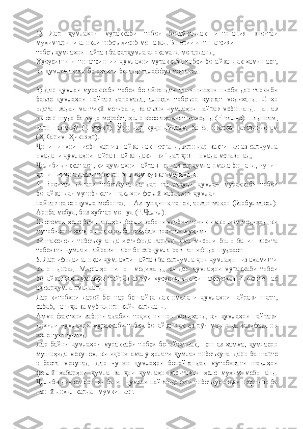 1)   Дар   умлаҳои   мураккаби   тобеи   бепайвандак   интонация   воситаиҷ
муҳимтарини алоқаи тобеъ ҳисоб мешавад. Бо ёрии интонатсияи
тобеъ  умлаҳои пайрав ба сар умла алоқаманд мегарданд,	
ҷ ҷ
Хусусияти интонатсионии  умлаҳои мураккаби тобеи бепайвандак ҳамин аст,	
ҷ
ки  умлаи аввал бо оҳанги баланд талаффуз мешавад.	
ҷ
3)  Дар  умлаи мураккаби тобеи бепайвандак   онишинҳои нисби дар таркиби	
ҷ ҷ
баъзе   умлаҳои   пайрав   даромада,   алоқаи   тобеъро   қувват   медиханд.   Онҳо
ҷ
одатан   задаи   мантиқ   мегиранд   ва   аъзои   чумлаҳои   пайрав   мебошанд.   Гап   аз	
ӣ
ч  сар шуда ба ку о мерафт, ҳоло касе аҳамият намедод (Р.Чалил). Надонам,	
ӣ ҷ
чаро   наомад?   (Шукуҳ ).   Ўро   дар   ку о   дидаам,   ба   ёд   оварда   натавонистам	
ӣ ҷ
(Ҳ.Карим. Ҳикояҳр).
онишинҳои нисби ҳаргиз пайвандак нестанд, зеро дар вақти пас аз сар умла	
Ҷ ҷ
омадани  умлаҳои пайрав пайвандаки "ки" дар  ояш омада метавонад,	
ҷ ҷ
олиби диққат аст, ки  умлаҳои пайрав пеш аз сар умла омада бошанд, чунин	
Ҷ ҷ ҷ
онишинхо алокаи тобеъро боз ҳам қувват медиҳанд.
ҷ
4.   Воситаи   дигари   тобеъкунанда   дар   ташаккули   умлаи   мураккаби   тобеи	
ҷ
бепайвандаи мутобиқати шаклхои феъл -хабарҳри  умлаи	
ӣ ҷ
пайрав ва сар умла мебошад: - Аз гун ишк тарс , арзан макор (Зарбулмасал).	
ҷ ҷ ӣ
Ароба мебуд, боз хубтар мешуд (Р. алил).	
Ҷ
Системаи хеле бои шаклҳри феъли забони адабии точик имконият медиҳад, ки
мутобиқати хати он шаклхо ба вазифаи воситаи муҳими
синтаксисии   тобеъкунанда   истифода   гардад.   Дар   мисоли   боло   ба   ин   восита
тобеияти  умлаи пайрави шарт бо сар умла равшан ифода шудааст.	
ҷ ҷ
5. Дар ифодаи алоқаи  умлаҳри пайрав ба сар умла  ои  умлаҳо низ аҳамияти	
ҷ ҷ ҷ ҷ
калон   дорад.   Мисолҳо   нишон   медиҳанд,   ки   дар   умлаҳои   мураккаби   тобеи	
ҷ
бепайвандак  умлаҳои пайрав аз р и хусусиятҳои  синтаксисиашон пеш ё пас	
ҷ ӯ
аз сар умла омадаанд.	
ҷ
Дар   китобҳои   дарс   бештар   бе   пайвандак   омадани   умлаҳои   пайрави   шарт,	
ӣ ҷ
сабаб, нати а ва мубтадоро қайд кардаанд.	
ҷ
Аммо   фактҳои   забони   адабии   то ик   нишон   медиҳанд,   ки   умлаҳои   пайрави	
ҷ ҷ
дохили   чумлаҳои   мураккаби   тобеи   бепайвандак   аз   р и   маъно   ва   вазифаашон	
ӯ
хеле гуногунанд.
Дар   байни   умлаҳои   мураккаби   тобеи   бепайвандак,   пеш   аз   ҳамма,   умлаеро	
ҷ ҷ
мушоҳида мекунем, ки и рои амалу ҳолати  умлаи тобеъкунандаро  ба шарте	
ҷ ҷ
вобаста   мекунад.   Дар   чунин   умлаҳри   бепайвандак   мутобиқати   шаклҳои	
ҷ
феъл   хабарҳои   умла   ва   ои   умлаҳо   воситаҳои   хеле   муҳим   мебошанд.	
ӣ ҷ ҷ ҷ
олиби диққат аст, ки ба ин  умлаи пайвандакҳои тобеъкунандаи шартиро ба	
Ҷ ҷ
осон  дохил кардан мумкин аст.	
ӣ 