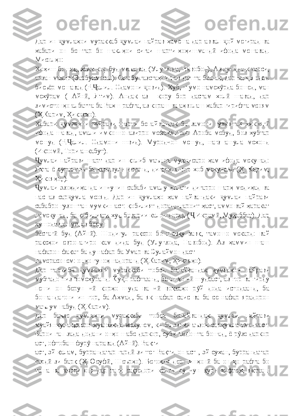 Дар   ин   умлаҳои   мураккаб   умлаи   пайрав   ҳамеша   дар   аввал   ой   мегирад   ваҷ ҷ ҷ
хабари   он   бештар   бо   шаклҳои   сиғаи   шарти-хоҳишманд   ифода   мешавад.	
ӣ
Мисолҳо:
Хоҳиш бошад, хама кор буд мешавад (Улуғзода, Навобод), Аз гун ишк тарси,	
ҷ
арзан макор (Зарбулмасал).Китобу газетаҳои нав дошта бошад, дар он  о одам	
ҷ
бисьёр мешавад (Р. алил. Одамони  овид). Хуб, шумо намех рда бошед, ман	
Ҷ ҷ ӯ
мех рам   (   Айн ,   Ятим).   Андак   аз     кору   бор   дастам   хол   шавад,   дар	
ӯ ӣ ӣ
зимистонҳо албатта ба Вахш рафта, аз кораш ва аҳволаш хабар гирифта меоям
(Ҳ.Карим, Ҳикояҳо).
Хабари   умлаҳои   пайрави   шарти   бепайвандак   бо   замони   гузаштаи   ҳикояг	
ҷ ӣ
ифода   шавад,   амали   имконнопазирро   мефаҳмонад:   Ароба   мебуд,   боз   хубтар
мешуд   (Р. алил.   Одамони   швид).   Муродчон   мешуд,   нағз   ашула   мехонд	
Ҷ
(Икром , Тори анкабут). 	
ӣ
умлаи   пайрави   шарт   дар   ин   қолиб   маънои   муқоисаро   ҳам   ифода   мекунад:	
Ҷ
Якта   ё   дутаашон   ба   қаровули   истанд,   дигарҳояшон   хоб   мекунанд   (Ҳ.   Карим,
Ҳикояҳо, ).
умлаи   эзоҳдиҳанда   инчунин   сабаби   амалу   ҳолати   дигарро   шарҳ   медиҳад   ва
Ҷ
пас   аз   сар умла   меояд.   Дар   ин   умлаҳо   ҳам   пайвандаки   умлаи   пайрави	
ҷ ҷ ҷ
сабабро гузоштан мумкин аст: қобилият дорад, шароит ҳаст, аммо вай ҳаракат
намекунад, ба қобилияти худ боварии калон дорад ( .Икром , Муҳаббат). Дар	
Ҷ ӣ
кушода нашуд, аз берун
бастаг   буд   (Айн ).   Шодигул   рақсро   бо   шавқу   завқ,   тамошо   мекард:   вай	
ӣ ӣ
рақсҳои   европагиро   кам   дида   буд   (Улуғзода,   Навобод).   Аз   ҳаммин   шаш
нафарон фақат ба ду нафар ба Умар ва Сулаймон даст
намерасонем: онҳо гуноҳ надоранд (Ҳ.Карим, Ҳикояҳо).
Дар   таркиби   умлаҳои   мураккаби   тобеи   бепайвандак   умлаҳои   пайрави	
ҷ ҷ
мубтадо низ вомех ранд: Ку о рафтаанд, ба онҳо ч  шудааст, аз ғор ва гирду	
ӯ ҷ ӣ
пеши   он   берун   ч   корҳо   шуда   ва   ч   воқеаҳо   р й   дода   истодаанд,   ба
ӣ ӣ ӯ
бошандагони   ин   ғор,   ба   Аҳмад,   ба   як   нафар   ca ис   ва   ба   се   нафар   ярадорон
маълум набуд (Ҳ.Карим).
Дар   баъзе   умлаҳои   мураккаби   тобеи   бепайвандак   умлаи   пайрави	
ҷ ҷ
муайянкунандаеро  мушоҳида мекунем, ки ба эзоҳи аъзои  сар умла омадааст:	
ҷ
Барои гап зада додани онҳо шабе даркор, субҳ надошта бошад, ё р зе даркор	
ӯ
аст, офтобаш фур  наравад (Айн ). Вақти	
ӯ ӣ
аст, эй қалам, буррандатар гард  зи теғ Вақти  он аст , эй сухан, буррандатар	
ӣ
гард   зи   барқ   (Ҳ.Юсуф ,   Шеърҳо).   Бегоҳии   дер   пинҳон   ба   он   о   рафта   бо	
ӣ ӣ ӣ ҷ
теша   ва   корди   ош   дар   таги   сафедори   калон   ду   чун   қури   кофтем,   яктааш 