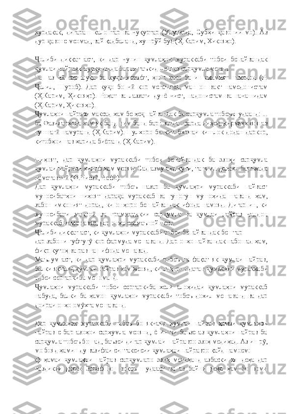 хурдакак,   дигараш   калонтар   ва   чуқуртар   (Улуғзода,   Субҳи   авонии   мо).   Азҷ
дур  авоне меомад, вай қадбаланд, хушрўй буд (Ҳ.Карим, Хикояҳо).	
ҷ
олиби   диққат   аст,   ки   дар   чунин   умлаҳои   мураккаби   тобеи   бепайвандак	
Ҷ ҷ
умлаи пайрави пуркунанда барои таъкид пеш аз сар умла меояд.
ҷ ҷ
Гап   аз   ч   сар   шуда   ба   ку о   мерафт,   ҳоло   касе   ба   ин   аҳамият   намедод   (Р.	
ӣ ҷ
алил,   Шуроб).   Дар   ку о   бо   ч   кор   мегаштед,   ман   он   вакт   намедонистам	
Ҷ ҷ ӣ
(Ҳ.Карим,   Ҳикояҳр).   Роҳат   ва   лаззати   дунё   чист,   надонистам   ва   начашидам
(Ҳ.Карим, Ҳикояҳо).
умлаҳои пайрави максад хам бе ҳе  пайвандак ба сар умла тобеъ шудаанд: ...
Ҷ ҷ ҷ
ба Фазилатхола ҳам як банд ним банд барг занда оварда диҳед, кирмакҳояш аз
гушнаг   намуранд   (Ҳ.Карим).   Пулхоро   ба   китобхонаи   қишлок   додан   даркор,	
ӣ
китобҳои нав харида биёранд (Ҳ.Карим).
Ниҳоят,   дар   умлаҳои   мураккаби   тобеи   бепайвандак   ба   эзоҳи   сар умла	
ҷ ҷ
умлаи пайрави хилоф ҳам меояд: Сад азму аҳд куни, таги ин делаҳо баромада	
ҷ
наметавон  (Ф.Ниёз , Вафо).	
ӣ ӣ
Дар   умлаҳои   мураккаби   тобеъ   назар   ба   умлаҳри   мураккаби   пайваст	
ҷ ҷ
муносибатҳои   ниҳоят   дара а   мураккаб   ва   гуногун   мушоҳида   шаванд   ҳам,	
ҷ
забон   имконият   дорад,   ки   онҳоро   бе   пайвандак   ифода   намояд.   Дигар   ин,   ки
муносибати   маъно   ва   грамматикии   сар умла   ва   умлаи   пайрав   чандон	
ӣ ҷ ҷ
мураккаб намешавад, дар онҳо сермаъной нест.
олиби диққат аст, ки  умлаҳои мураккаби тобеи бепайвандак бештар	
Ҷ ҷ
дар забони гуфтуг  кор фармуда мешаванд. Дар онҳо пайвандак набошад ҳам,	
ӯ
фикр кутоҳ ва равшан ифода мешавад.
Маълум   аст,   ки   дар   умлаҳри   мураккаби   тобеъ   на   фақат   як   умлаи   пайрав,	
ҷ ҷ
балки якчанд  умлаи пайрав ҳам меояд, ки онҳоро одатан  умлаҳои мураккаби	
ҷ ҷ
тобеи сертаркиба меноманд.
умлаҳои   мураккаби   тобеи   сертаркиба   хели   алоҳидаи   умлаҳои   мураккаб	
Ҷ ҷ
набуда,   балки   ба   ҳамон   умлаҳои   мураккаби   тобеъ   дохил   мешаванд   ва   дар	
ҷ
доираи онҳо ом хта мешаванд.	
ӯ
Дар   умлаҳои   мураккаби   тобеъ   бо   якчанд   хумлаи   пайрав   ҳамаи   умлаҳои	
ҷ ҷ
пайрав   е   бар   азоҳои   сарҳумла   меоянд,   ё   ин   ки   баъзе   аз   умлаҳои   пайрав   ба	
ҷ
сар умла тобеъ бошад, баъзеи дигар  умлаи  пай	
ҷ ҷ pa вро эзоҳ медиҳад. Аз ин р ,	ӯ
мо бояд ҳамин ду вазифаи синтаксисии  умлаҳои пайравро қайд намоем:	
ҷ
а)   ҳамаи   умлаҳои   пайрав   сар умларо   эзоҳ   медиҳанд   азбаски   ин   деҳа   дар	
ҷ ҷ
наздикии   дарёи   Зарафшон   воқеъ   шудааст   ва   аз   байни   деҳа   ҳам   бо   номи 