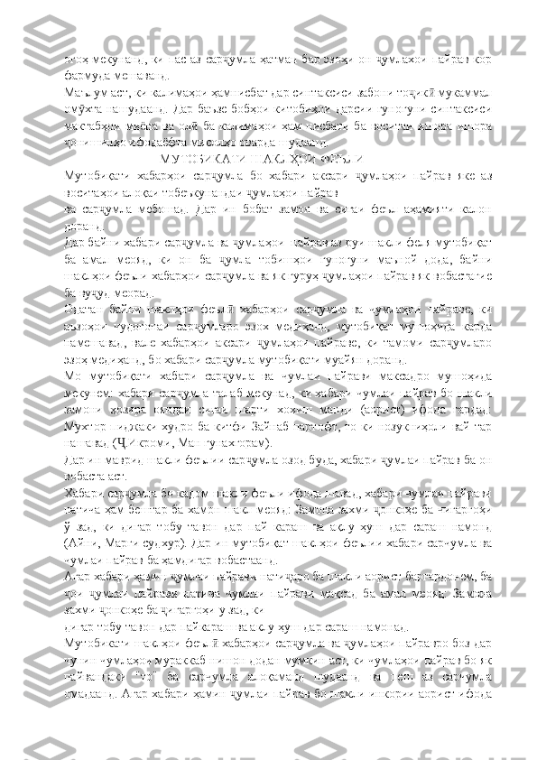 огоҳ мекунанд, ки пас аз сар умла ҳатман бар эзоҳи он  умлахои пайрав корҷ ҷ
фармуда мешаванд.
Маълум аст, ки калимаҳои ҳамнисбат дар синтаксиси забони то ик  мукаммал	
ҷ ӣ
ом хта нашудаанд. Дар баъзе бобҳои китобиҳои дарсии гуногуни синтаксиси	
ӯ
мактабҳои   миёна   ва   ол   ба   калимаҳои   ҳам   нисбати   ба   воситаи   ишора   ишора	
ӣ
онишинҳо ифодаёфта мисолҳо оварда шудаанд.	
ҷ
МУТОБИКАТИ ШАКЛҲОИ ФЕЪЛИ
Мутобиқати   хабарҳои   сар умла   бо   хабари   аксари   умлаҳои   пайрав   яке   аз	
ҷ ҷ
воситаҳои алоқаи тобеъкунандаи  умлаҳои пайрав	
ҷ
ва   сар умла   мебошад.   Дар   ин   бобат   замон   ва   сиғаи   феъл   аҳамияти   калон	
ҷ
доранд.
Дар байни хабари сар умла ва  умлаҳои  пайрав аз руи шакли феля мутобиқат	
ҷ ҷ
ба   амал   меояд,   ки   он   ба   умла   тобишҳои   гуногуни   маъной   дода,   байни	
ҷ
шаклҳои феъли хабарҳои сар умла ва як гуруҳ  умлаҳои пайрав як вобастагие
ҷ ҷ
ба ву уд меорад.	
ҷ
Одатан   байни   шаклҳои   феъл   хабарҳои   сар умла   ва   чумлаҳои   пайраве,   ки	
ӣ ҷ
аъзоҳои   чудогонаи   сар умларо   эзох   медиҳанд,   мутобиқат   мушоҳида   карда	
ҷ
намешавад,   вале   хабарҳои   аксари   умлаҳои   пайраве,   ки   тамоми   сар умларо	
ҷ ҷ
эзоҳ медиҳанд, бо хабари сар умла мутобиқати муайян доранд.	
ҷ
Мо   мутобиқати   хабари   сар умла   ва   чумлаи   пайрави   максадро   мушоҳида
ҷ
мекунем: хабари сар умла талаб мекунад, ки хабари чумлаи пайрав бо шакли	
ҷ
замони   ҳозира   ояндаи   сиғаи   шарти   хохиш   манди   (аорист)   ифода   гардад:
Мухтор пиджаки худро ба китфи Зайнаб партофт, то ки нозукниҳоли вай тар
нашавад ( .Икроми, Ман гунахгорам).	
Ҷ
Дар ин маврид шакли феълии сар умла озод буда, хабари  умлаи пайрав ба он	
ҷ ҷ
вобаста аст.
Хабари сар умла бо кадом шакли феъли ифода шавад, хабари чумлаи пайрави	
ҷ
натича ҳам бештар ба хамон шакл меояд: Замона захми  онкоҳе ба чигаргоҳи	
ҷ
ў   зад,   ки   дигар   тобу   тавон   дар   пай   караш   ва   ақлу   ҳуш   дар   сараш   намонд
(Айни, Марги судхур). Дар ин мутобиқат шаклҳои феълии хабари сарчумла ва
чумлаи пайрав ба ҳамдигар вобастаанд.
Агар хабари ҳамин  умлаи пайрави нати аро ба шакли аорист баргардонем, ба	
ҷ ҷ
ои   умлаи   пайрави   натича   чумлаи   пайрави   мақсад   ба   амал   меояд:   Замона	
ҷ ҷ
захми  онкоҳе ба  игаргоҳи у зад, ки	
ҷ ҷ
дигар тобу тавон дар пайкараш ва аклу ҳуш дар сараш намонад.
Мутобикати шаклҳои феъл  хабарҳои сар умла ва  умлаҳои пайравро боз дар	
ӣ ҷ ҷ
чунин чумлаҳои мураккаб нишон додан мумкин аст, ки чумлаҳои пайрав бо як
пайвандаки   "то"   ба   сарчумла   алоқаманд   шудаанд   ва   пеш   аз   сарчумла
омадаанд. Агар хабари ҳамин  умлаи пайрав бо шакли инкории аорист ифода	
ҷ 