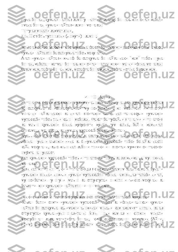 шуда бошад,  умлаи пайрав замону шартист ва агар бо шаклҳои сигаи хабариҷ
омада бошад чумлаи пайрави замон мешавад:
То ту аз модари захмат зоди,
Дод Октябрь туро озоди (Лохути) - замон;
Баъзе аз пайвандакҳои тобеъкунанда факат бо шаклхои алоҳидаи феъл омада,
чумлаи пайравро ба сарчумла тобеъ мекунанд.
Агар   чумлаи   пайрави   хилоф   ба   сар умла   бо   пайвандаки   "ҳам"   тобеъ   шуда	
ҷ
бошад, хабараш ҳатман бо шаклҳои сигаи шарти хоҳишманди ифода мешавад:
равам хам, рафта бошад хам, мерафта бошам ҳам, рафта истода бошам хам.
ИНТОНАЦИЯ
Интонация яке аз воситаҳои муҳимми алокаи тобеъкунандаи  умлаҳои пайрав	
ҷ
ба   сар умла   ва   ифодакунандаи   муносибатҳои   онҳо   мебошад.   Интонация	
ҷ
монанди   пайвандакҳо   ва   дигар   воситаҳои   алоқа   дар   ташаккули   чумлаҳои
мураккаби тобеъ роли калон мебозад. Фақат ба туфайли ягонагии интонатсия
ва   маъно   умлаҳои   содда   хусусияти   худро   гум   карда,   байни   ҳамдигар	
ҷ
алокаманд мешаванд ва чумлаи мураккаб ба амал меоранд.
Муаллифони   китоби   грамматика   ва   асару   мақолаҳои   алохида   бо   интонатсия
ифода   шудани   аъзоҳои   чида   ва   ё   чумлаҳои   мураккаби   тобеи   бепайвандакро
кайд   мекунанд,   вале   ҳоло   дар   забони   точики   ин   воситаи   мухими   синтаксиси
ом хта нашудааст.	
ӯ
Дар  умлаҳои мураккаби тобеъ  интонатсияи  тобеъ  ва эзохдиҳанда  мушоҳида	
ҷ
мешавад.
Бояд дар хотир дошт, ки интонатсия,аз як чихат, нотамом ва алокаманд будани
чумлаҳои соддаи  дохили  чумлаи мураккабро  ифода  намояд,  аз  тарафи  дигар,
муносибатҳои   гуногуни   маъно   ва   структураи   онҳоро   инъикос   мекунад   ва
баъзе типҳои  умлаҳои пайравро нишон медиҳад.	
ҷ
Тадқиқи имлии интонатсия усулҳои эксперименталиро талаб мекунад.
Баъзан   барои   сохти   чумлаҳои   мураккаби   тобеъ   ва   ифодаи   алоқаи   умлаи	
ҷ
пайрав   бо   сар умла   калимаҳои   алоҳидаи   модали   кам   аҳамият   доранд   ва   аз	
ҷ
структураи   умла   чудонопазиранд:   Бояд   Шоди   ҳам   аз   ин   корҳои     модари	
ҷ
меҳрубонаш   завқ,   мегирифта   бошад,     ки     какарросзанон   механдид   (Айни,	
ӯ
Ятим).   Эҳтимол   ба   ягон   сайру   сабкати   калон   рафта   бошад,   ки   занашро   хам 