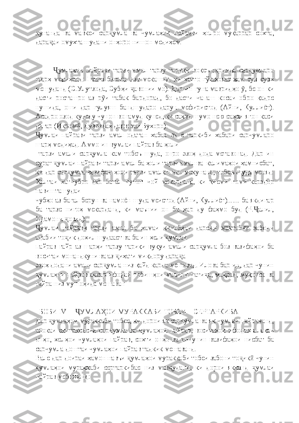 кунанда   ва   мавкеи   сар умла   ва   чумлаҳои   пайрави   ҳолро   муқаррар   сохта,ҷ
дара аи омухта шудани онҳоро нишон медиҳем.	
ҷ
умлаҳои   пайрави   тарзи   амал   тарзу   тариқи   воқеъ   гардида   сар умларо
Ҷ ҷ
шарҳ   медиҳанд:   Паша   бисьёр   изо   мекашид.   ки   ҳатто   гўшҳояш   ҳам   суп   сурх
мешуданд (С.Улутзода, Субҳи  авонии мо). Дар ин гуна мавридҳо  , бе он ки	
ҷ ӯ
дасти   росташро   аз   р и   табак   бардорад,   бо   дасти   чапаш   косаи   обро   қадре	
ӯ
нушида,   оши   дар   гулуяш   бандшударо   дарун   мефиристод   (Айни,   Куллиëт).
Асадро озод кунеду чунон вонамуд кунед, ки саҳви шумо нею саҳви ягон каси
дигар (Икром , Дувоздаҳ дарвозаи Бухоро).	
ӣ
умлаи   пайрави   тарзи   амал   одатан   хабар   ва   ё   таркиби   хабари   сарчумларо	
Ҷ
шарҳ медиҳад. Аммо ин вумлаи пайрав ба ҳоли
  тарзи   амали   сар умла   кам   тобеъ   шуда,   онро   эзоҳ   дода   метавонад.   Дар   ин	
ҷ
сурат  умлаи пайрави тарзи амал ба ҳоли тарзи амал ва  калимаҳои ҳамнисбат,	
ҷ
ки дар сар умла вазифаи ҳоли тарзи амалро адо мекунанд, тобеъ шуда меояд:	
ҷ
Халтаи   хатчубро   дар   бағал   чунон   чой   мекарданд,   ки   қисми   номи   карздор
навишташудаи
чубҳо аз бағал берун ва намоён шуда меистод (Айни, Куллиёт)....... ба якдигар
ба   тарзе   нигоҳ   мекарданд,   ки   маънии   он   ба   ҳар   ду   фаҳмо   буд   (Р. алил,	
Ҷ
Одамони  овид).	
ҷ
умлаи   пайрави   тарзи   амал   ба   ҳамаи   китобҳои   дарсии   мактабии   забони	
Ҷ
адабии то ик дохил шудааст ва ба ин хели  умлаи	
ҷ ҷ
пайрав   ғайр   аз   шарҳи   тарзу   тариқи   вуқуи   амали   сар умла   боз   вазифаҳои   ба	
ҷ
воситаи монандкуни ва аз  иҳати миқдору дара а	
ҷ ҷ
эзоҳ додани амали сар умла низ қайд карда мешавад. Илова бар ин, дар чунин	
ҷ
умлаҳои пайрав аксар ифодаи тобишҳои маънои нати а, мақсад, муқоиса ва	
ҷ ҷ
ғайра низ мушоҳида мешаван
  БОБИ  IV       УМЛАҲОИ МУРАККАБИ ТОБЕИ    СЕРТАРКИБА	
Ҷ
Дар  умлаҳои мураккаби тобее, ки дорои як сарчумла ва як чумлаи пайраванд,	
ҷ
алокаи   синтаксисии   сарчумла   ва   чумлаҳои   пайрав,   воситаҳои   ифодаи   алоқаи
онҳо,   хелҳои   чумлаҳои   пайрав,   сохти   онҳо   ва   инчунин   вазифаҳои   нисбат   ба
сарчумла доштаи чумлаҳои пайрав тадкик мешаванд.
Вале дар доираи ҳамон навъи  умлаҳои мураккаби тобеи забони то ик  чунин	
ҷ ҷ ӣ
умлаҳои   мураккаби   сертаркибае   низ   мав уданд,   ки   дорои   якчанд   умлаи	
ҷ ҷ ҷ
пайрав мебошанд: 