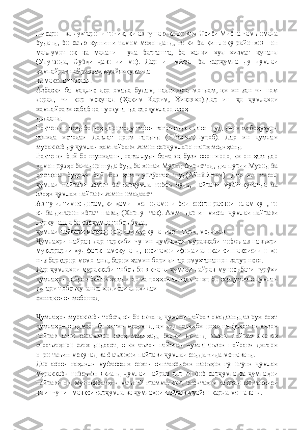 Писарон ва духтарони точик, ки аз гушаю канорҳои Осиёи Миёна чамъ омада
буданд,   бо   саъю   кушиши   тамом   мехонданд,   то   ки   ба   қишлоқу   районхояшон
маълумотнок   ва   мадани   шуда   баргашта,   ба   халқи   худ   хизмат   кунанд
(Улуғзода,   Субҳи   авонии   мо).   Дар   ин   мисол   ба   сар умла   ду   чумлаиҷ ҷ
ҳампайрав пайравҳои муайянкунанда
ва максад тобеанд.
Азбаски   ба   ма лис   дер   омада   будам,   надониста   мондам,   ки   ин   зан   чи   ном	
ҷ
дорад,   чи   кор   мекунад   (Ҳаким   Карим,   Ҳикояҳо).Дар   ин   о   умлаҳои	
ҷ ҷ
хампайрави сабаб ва пуркунанда сар умларо эзоҳ	
ҷ
додаанд.
Вақте ки поезд ба роҳ даромаду тафси вагон андак паст шуд, дили аз беҳузури
тапида   истодаи   Давлат   ором   гардид   (Р.Чалил,Шуроб).   Дар   ин   умлаи	
ҷ
мураккаб ду  умлаи ҳампайрави замон сар умларо шарҳ медиҳанд.	
ҷ ҷ
Вакте  ки  бой бо  шунидани, таваллуди  бача   як  бузи  серширро, ки  он ҳам  дар
ҳамон рузҳо бачадор шуда буд, ба хонаи Мурод фиристод, дилпурии Мурод ба
ростқавл   будани   бой   боз   ҳам   пурз ртар   шуд(Айн .Ятим).   Дар   ин   мисол	
ӯ ӣ
умлаи   пайрави   замон   ба   сар умла   тобеъ   буда,   пайрави   муайнкунанда   ба	
ҷ ҷ
эзоҳи  умлаи пайрави замон омадааст.	
ҷ
Аз ту илтимос дорам, ки ҳамин хел одамони беинсофро расвои   олам кун, то
ки ба дигарон ибрат шавад (Хорпуштак). Аммо дар ин мисол  умлаи пайрави	
ҷ
пуркунанда ба сар умла тобеъ буда,	
ҷ
умлаи пайрави мақсад пайрави пуркунандаро шарҳ, медихад.	
ҷ
умлаҳри   пайрав   дар   таркиби   чунин   умлаҳри   мураккаби   тобеъ   аз   навъҳри
Ҷ ҷ
муқаррарии худ фарк намекунанд, воситаҳои ифодаи алоқаи синтаксисии онҳо
низ барқарор мемонанд, барои ҳамин бори дигар омухтанашон зарур нест.
Дар   умлаҳои  мураккаби  тобеъ  бо   якчанд   умлаи  пайрав  муносибати  гур ҳи	
ҷ ҷ ӯ
умлаҳри пайрав байни ҳамдигар ва роҳҳои алоқаи онҳр бо сар умла ё  умлаи	
ҷ ҷ ҷ
дигари тобеъкунанда ҳодисаи алоҳидаи
синтаксиси мебошад.
умлаҳои мураккаби тобеъ, ки бо якчанд  умлаи пайрав омадаанд, аз руи сохт
Ҷ ҷ
умлаҳои соддаеро ба хотир меоранд, ки дар таркиби онҳо на факат як аъзои
ҷ
пайрав   ягон   сараъзоро   эзоҳ   медихад,   балки   якчанд   аъзои   пайрав   яке   аз
сараъзоҳоро   эзох   додааст,   ё   ки   аъзои   пайрави   чумла   аъзои   пайрави   дигари
онро таъин мекунад ва ё аъзоҳои пайрави  умлаи содда чида мешаванд.	
ҷ
Дар   асоси   таҳлили   муфассали   сохти   синтаксисии   навъҳои   гуногуни   умлаи	
ҷ
мураккаби   тобеъ   бо  якчанд   умлаи  пайрав  дар   ин  боб  сар умла   ва  умлаҳои	
ҷ ҷ ҷ
пайрави  он,  муносибатҳои   маъной  грамматики,  воситаҳои  алоқаи  синтаксиси
ва инчунин мавқеи сар умла ва  умлаҳои пайрав муайян карда мешаванд.	
ҷ ҷ 