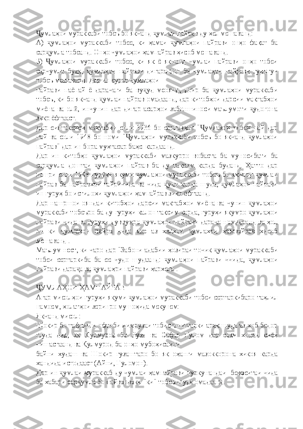 умлаҳои мураккаби тобеъ бо якчанд  умлаи пайрав ду хел мешаванд:Ҷ ҷ
А)   умлаҳои   мураккаби   тобее,   ки   ҳамаи   умлаҳои   пайрави   онҳо   фақат   ба	
ҷ ҷ
сар умла тобеанд. Онҳо чумлаҳои ҳампайрав ҳисоб мешаванд.
ҷ
Б)   умлаҳои   мураккаби   тобее,   ки   як   ё   якчанд   чумлаи   пайрави   онҳо   тобеи
Ҷ
сарчумла   буда,   умлаҳои   пайрави   дигарашон   ба   чумлаҳои   пайрави   гуногун	
ҷ
тобеъ мешаванд. Дар ин сурат чумлаҳои
пайрави   паëпай   ё   дарачаги   ба   ву уд   меоянд,   доир   ба   умлаҳои   мураккаби	
ҷ ҷ
тобеъ, ки бо якчанд  умлаи пайрав омадаанд, дар китобҳои дарсии мактабҳои	
ҷ
миёна   ва   ол ,   инчунин   дар   дигар   асарҳои   забоншиноси   маълумоти   удогона	
ӣ ҷ
зикр ёфтааст.
Дар   синтаксиси   мактабии   соли   1936   бо   сарлавҳаи   " умлаҳои   тобеи   пай   дар	
Ҷ
пай   ва   соли   1948   бо   номи   " умлаҳои   мураккаби   тобеъ   бо   якчанд   умлаҳои	
Ҷ ҷ
пайрав" дар ин бора мухтасар баҳс  кардаанд.
Дар   ин   китобҳо   умлаҳои   мураккаби   мазкурро   вобаста   ба   муносибати   ба	
ҷ
сар умла   доштаи   умлаҳои   пайрав   ба   ду   тақсим   карда   буданд.   Ҳатто   дар	
ҷ ҷ
нашри соли 1948 гур ҳи якуми  умлахои мураккаби тобеъ  бо якчанд  умлаи	
ӯ ҷ ҷ
пайрав   ба   пайравхри   ғайричида   ва   чида   удо   карда   шуда,   умлаҳои   пайрави	
ҷ ҷ
ин гуруҳ бо истилохи  умлаҳои ҳампайрав зикр ёфтаанд.	
ҷ
Дар   нашршои   ояндаи   китобҳои   дарсии   мактабхои   миёна   ва   чунин   умлаҳои	
ҷ
мураккаби тобеъро ба ду гуруҳи калон тақсим карда, гуруҳи якумро  умлаҳои
ҷ
пайрави чида ва гурухи дуввумро  умлаҳои пайрави дарача номидаанд ва ҳол	
ҷ
он   ки   чумлахои   пайра   чида   яке   аз   хелхои   умлахри   ҳампайрав   хисоб	
ҷ
мешаванд .
Маълум нест, ки чаро дар "Забони адабии ҳозираи точик  умлаҳои мураккаби	
ҷ
тобеи   сертаркиба   ба   се   чудо   шудаанд:   умлаҳои   пайрави   ччида,   умлаҳои	
ҷ ҷ
пайрави дара а ва  умлаҳри пайрави ҳархела .	
ҷ ҷ
УМЛАҲОИ ҲАМПАЙРАВ	
Ҷ
Агар мисолҳои гуруҳи якуми  умлаҳои мураккаби тобеи сертаркибаро таҳлил	
ҷ
намоем, холатҳои зеринро мушоҳида мекунем:
Якчанд мисол:
Шокир бо тафсиши офтоби нимрузаи тобистони тарки арак шуда аз хоб бедор
шуда   дид,   ки   Кулмурод   бо   Рузи   ва   Сафар   Ғулом   дар   сояи   хонаи   сиёҳ
нишастаанд ва Қулмурод ба онҳо мубоҳисаҳои
байни   худаш   ва   Шокир   гузаштаро   бо   як   оҳанги   мазоккорона   хикоя   карда
хандида истодааст (Айни, Ғуломон).
Дар ин  умлаи мураккаб ду чумлаи ҳампайрави пуркунандаи   бевоситаи чида	
ҷ
ба хабари сар умла бо пайвандаки "ки" тобеъ шуда омадаанд.	
ҷ 