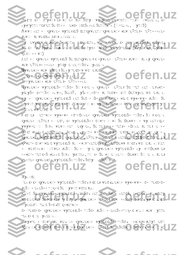 Вақте   ки   Петухов   аз   хонаи   вай   берун   меомад,   шахтерон   тозон   омаданд,   ки
духтурро тезтар ба ёрии шахси осебдида бароранд (Р.Чалил, Шуроб).
Аммо дар ин  умлаи мураккаб сар умларо  умлаҳои ҳампайрави ғайричидаиҷ ҷ ҷ
замон ва мақсад эзоҳ додаанд.
Чун   амакам   онҳоро   бо   корд   пора   кард,   ман   дидам,   ки   онҳо   харбуза   набуда,
балки нон  будаанд  ва  ин нонро  ба  руси "хлеб"  мегуфтаанд  (Улуғзода,   Субҳи
авонии мо).	
ҷ
Дар ин  умлаи мураккаб ба сар умла як чумлаи пайрави замон ва ду  умлаи	
ҷ ҷ ҷ
ҳампайрави чидаи пуркунанда тобеъ шудаанд.
умлаҳои хампайрав ба ду тақсим мешаванд:	
Ҷ
1.  умлаҳои ҳампайрави чида.	
Ҷ
2. Чумлаҳои ҳампайрави ғайричида.
умлаҳои   мураккаби   тобеи   бо   якчанд   умлаи   пайрав   бештар   дар   навъҳри	
Ҷ ҷ
услуби   китоби:   илми,   бадей,   публицисти   ва   расми   кор   фармуда   мешаванд.
Чунин   умлаҳои   мураккаб   дар   баёни   фикр   воситаи   хеле   муҳимми   забон   ба	
ҷ
шумор   мераванд,   зеро   дар   дохили   онҳо   муносибатҳои   маъноии   хеле   гуногун
ифода мегарданд.
Яке   аз   шартҳои   муҳими   истифодаи   умлаҳри   мураккаби   тобеъ   бо   якчанд	
ҷ
умлаи   пайрав   ин   аст,   ки   мураккабии   сохти   онхо   ба   фаҳмиши   мундари аи	
ҷ ҷ
умумиашон   бояд   мамониат   накунад,   ба   равонии   тарзи   ифода   ва   равшании
фикр халале нарасонад. Баъзан дучори мисолхое мешавем, ки дар онҳо чунин
умлаҳои   мураккаб   бо   умлаҳои   пайрави   паёпай   ё   дара аг   тафсил   ёфта,   аз
ҷ ҷ ҷ ӣ
иҳати сохт хеле мураккаб ва нихоятдара а душворфахм вокеъ мешаванд. Дар
ҷ ҷ
ин   мавридҳо   нормаи   забон   ба   ин   гуна   умлаҳои   мураккаби   душворфаҳм   аз	
ҷ
чиҳати   таркиб   ҳадде   бояд   гузорад,   то   ки   ба   хонандагон   фаҳмо   бошанд   ва   аз
доираи  умлаҳри мураккаби тобеъ берун набароянд.	
ҷ
Хулоса
Тадқиқи   умлаҳои  мураккаби   тобеъ   яке   аз   масъалаҳои   муҳимми     синтаксиси
ҷ
забони адабии то ик ба шумор меравад.	
ҷ
Доир   ба   умлаҳои   мураккаби   тобеъ   дар   китобҳои   дарс ,   очеркҳо   ва   асару	
ҷ ӣ
мақолаҳои ба хелҳои гуногуни  умлаҳои пайрав бахшидашуда маълумот дода	
ҷ
шудааст. Вале бисьёр  иҳатҳои 	
ҷ
синтаксиси   умлаҳои   мураккаби   тобеи   забони   адабиито ик   ҳоло   ҳам   пурра	
ҷ ҷ
тадқиқ нашудаанд.
Омухтани   сохт   ва   маънои   умлаҳои   мураккаби   тобеъ   ниҳоят   зарур   аст.	
ҷ
Маъноҳои   асос   ва   иловагии   умлаҳои   пайрав   ва   сабабҳои   сермеънони   онҳо	
ӣ ҷ 