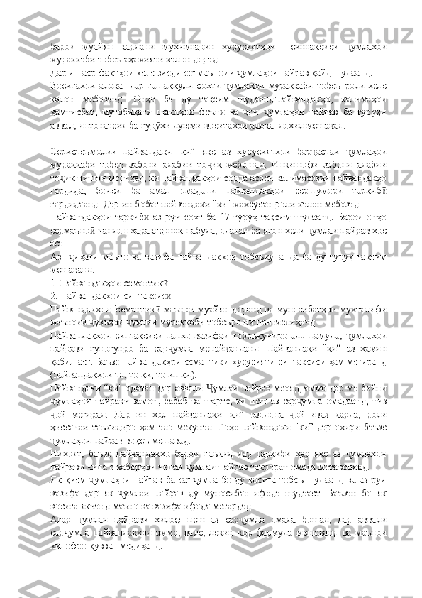 барои   муайян   кардани   муҳимтарин   хусусиятҳои     синтаксиси   умлаҳоиҷ
мураккаби тобеъ аҳамияти калон дорад.
Дар ин аср фактҳои хеле зиёди сермаъноии  умлаҳои пайрав қайд шудаанд.	
ҷ
Воситаҳои  алоқа   дар  ташаккули  сохти  умлаҳои  мураккаби  тобеъ   роли хеле	
ҷ
калон   мебозанд.   Онҳо   ба   ду   тақсим   шудаанд:пайвандакҳо,   калимаҳои
ҳамнисбат,   мутобиқати   шаклҳои   феъл   ва   ои   умлаҳои   пайрав   ба   гур ҳи
ӣ ҷ ҷ ӯ
аввал, интонатсия ба гур ҳи дуюми воситаҳои алоқа  дохил мешавад.	
ӯ
Серистеъмолии   пайвандаки   'ки”   яке   аз   хусусиятхои   бар астаи   умлаҳои	
ҷ ҷ
мураккаби   тобеи   забони   адабии   то ик   мебошад.   Инкишофи   забони   адабии	
ҷ
то ик нишон медиҳад, ки пайвандакҳои содда асоси калимасозии пайвандакҳо	
ҷ
гардида,   боиси   ба   амал   омадани   пайвандакҳои   сершумори   таркиб	
ӣ
гардидаанд. Дар ин бобат пайвандаки "ки" махсусан роли калон мебозад.
Пайвандакҳои   таркиб   аз   руи   сохт   ба   17   гуруҳ   тақсим   шудаанд.   Барои   онҳо	
ӣ
сермаъно  чандон характернок набуда, одатан ба ягон хели  умлаи пайрав хос	
ӣ ҷ
аст. 
Аз     иҳати   маъно   ва   вазифа   пайвандакхои   тобеъкунанда   ба   ду   гуруҳ   тақсим	
ҷ
мешаванд:
1. Пайвандакҳои семантик	
ӣ
2. Пайвандакхои синтаксис
ӣ
Пайвандакхои 'семантик  маънои муайян доранд ва муносибатҳои мухталифи	
ӣ
маъноии  узъҳои  умлаи мураккаби тобеъро нишон медиҳанд.	
ҷ ҷ
Пайвандакҳои   синтаксиси   танҳо   вазифаи   тобеъкуниро   адо   намуда,   умлаҳои	
ҷ
пайрави   гуногунро   ба   сар умла   мепайванданд.   Пайвандаки   "ки“   аз   ҳамин	
ҷ
қабил аст. Баъзе пайвандакҳри семантики хусусияти синтаксиси ҳам мегиранд
(пайвандакҳои то, то ки, то ин ки).
Пайвандаки “ки" одатан дар аввали  умлаи пайрав меояд, аммо дар мо байни	
Ҷ
умлаҳои   пайрави   замон,   сабаб   ва   шарте,   ки   пеш   аз   сар умла   омадаанд,   низ	
ҷ ҷ
ой   мегирад.   Дар   ин   ҳол   пайвандаки   'ки”   озодона   ой   иваз   карда,   роли
ҷ ҷ
ҳиссачаи  таъкидиро   ҳам   адо  мекунад.  Гоҳо  пайвандаки  "ки” дар  охири  баъзе
умлаҳои пайрав воқеъ мешавад.
ҷ
Ниҳоят,   баъзе   пайвандакҳо   барои   таъкид   дар   таркиби   ҳар   яке   аз   умлаҳои	
ҷ
пайрави чида ё хабарҳои чидаи  умлаи пайрав такроран омада метавонанд.	
ҷ
Як қисм  умлаҳои пайрав ба сар умла бо ду восита тобеъ шудаанд ва аз руи	
ҷ ҷ
вазифа   дар   як   умлаи   пайрав   ду   муносибат   ифода   шудааст.   Баъзан   бо   як	
ҷ
восита якчанд маъно ва вазифа ифода мегардад.
Агар   умлаи   пайрави   хилоф   пеш   аз   сар умла   омада   бошад,   дар   аввали	
ҷ ҷ
сар умла   пайвандакҳои   аммо,   вале,   лекин   кор   фармуда   мешаванд   ва   маънои	
ҷ
хилофро қувват медиҳанд. 