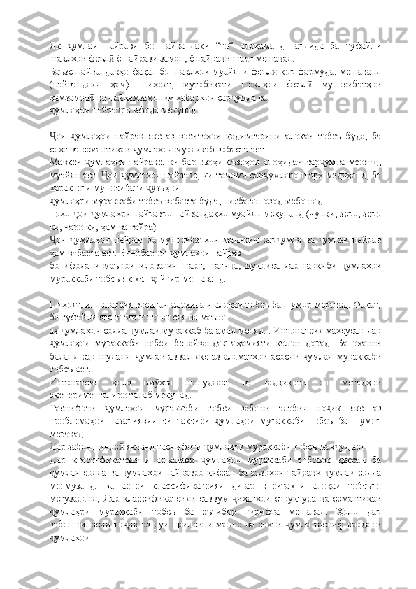 Як   умлаи   пайрави   бо   пайвандаки   “то“   алоқаманд   гардида   ба   туфайлиҷ
шаклҳои феъл  ё пайрави замон, ё пайрави шарт мешавад.	
ӣ
Баъзе пайвандакҳо фақат бо шаклхои муайяни феъл  кор фармуда, мешаванд	
ӣ
(пайвандаки   ҳам).   Ниҳоят,   мутобиқати   шаклҳои   феъл   муносибатҳои	
ӣ
ҳамзамон  ва пайҳамзамонии хабарҳои сар умла ва	
ӣ ҷ
умлаҳои пайравро ифода мекунад.	
ҷ
ои   умлаҳои   пайрав   яке   аз   воситаҳои   қадимтарини   алоқаи   тобеъ   буда,   ба
Ҷ ҷ
сохт ва семантикаи  умлаҳои мураккаб вобаста аст.	
ҷ
Мавқеи   умлаҳои   пайраве,   ки   бар   эзоҳи   аъзоҳои   алоҳидаи   сар умла   меоянд,	
ҷ ҷ
муайян аст.  ои  умлаҳои пайраве, ки тамоми сар умларо шарҳ медиҳанд, ба	
Ҷ ҷ ҷ
характери муносибати  узъҳои	
ҷ
умлаҳри мураккаби тобеъ вобаста буда, нисбатан озод мебошад.	
ҷ
Гоҳо  ои  умлаҳри пайравро пайвандакҳо муайян мекунанд (чунки, зеро, зеро	
ҷ ҷ
ки, чаро ки, ҳам ва ғайра).
ои   умлаҳои   пайрав   ба   муносибатҳои   маъноии   сар умла   ва   умлаи   пайрав	
Ҷ ҷ ҷ ҷ
ҳам вобаста аст. Бинобар он  умлаҳои пайрав	
ҷ
бо   ифода   и   маънои   иловагии   шарт,   нати а,   муқоиса   дар   таркиби   умлаҳои	
ҷ ҷ
мураккаби тобеъ як хел  ойгир мешаванд.	
ҷ
Ниҳоят, интонатсия воситаи алоҳида и алоқаи тобеъ ба шумор меравад. Фақат,
ба туфайли ягонагии интонатсия ва маъно
аз  умлаҳои содда  умлаи мураккаб ба амал меояд. : Интонатсия махсусан дар	
ҷ ҷ
умлаҳои   мураккаби   тобеи   бепайвандак   аҳамияти   калон   дорад.   Ба   оҳанги	
ҷ
баланд  сар   шудани  умлаи  аввал  яке   аз  аломатҳои  асосии   умлаи  мураккаби	
ҷ ҷ
тобеъ аст.
Интонатсия   ҳоло   ом хта   нашудааст   ва   тадқиқоти   он   методҳои	
ӯ
эксперименталиро талаб мекунад.
Таснифоти   умлаҳои   мураккаби   тобеи   забони   адабии   то ик   яке   аз	
ҷ ҷ
проблемаҳои   назариявии   синтаксиси   умлаҳои   мураккаби   тобеъ   ба   шумор	
ҷ
меравад.
Дар забоншинос  якчанд таснифоти  умлаҳри мураккаби тобеъ мав уд аст.	
ӣ ҷ ҷ
Дар   классификатсия   и   анъанав   умлаҳои   мураккаби   тобеъро   қиёсан   ба	
ӣ ҷ
умлаи содда ва  умлаҳои пайравро қиёсан ба аъзоҳои пайрави  умлаи содда	
ҷ ҷ ҷ
меомузанд.   Ба   асоси   классификатсияи   дигар   воситаҳои   алоқаи   тобеъро
мегузаронд,   Дар   классификатсияи   саввум   иҳатхои   структура   ва   семантикаи	
ҷ
умлаҳри   мураккаби   тобеъ   ба   эътибор   гирифта   мешавад.   Ҳоло   дар	
ҷ
забоншиносии   то ик   аз   руи   принсипи   маъно   ва   сохти   умла   тасниф   кардани	
ҷ ҷ
умлаҳои	
ҷ 