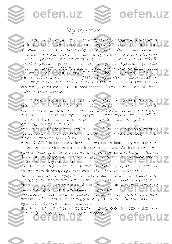                                               Муқаддима
 
            Забоншиноси соҳибистеъдод ва маъру- фи то ик Додо он То иев яке азҷ ҷ ҷ
бунёдгу-   зорони   илми   забоншиносии   садаи   ХХ   дар   То икистон   аст.	
ҷ
Профессор   Д.То иев   дар   ҳамаи   бобу   бахшҳои   илми   забоншинос   таълифоти	
ҷ ӣ
бунёд   ан ом   додааст,   аммо   бештарин   ва   муҳимтарин   тадқиқоти     ба   илми	
ӣ ҷ ӯ
наҳв   тааллуқ   доранд.   Ак-   сар   асару   мақолаҳои   ин   олими   закию   хуштабъ   ба
наҳвиёти  умлаҳои мураккаби тобеъ бахшида шудаанд: “ умлаҳои мураккаби	
ҷ Ҷ
тобеи   сертаркиба”   (1966),   “Воситаҳои   алоқаҳои   умлаҳои   мураккаби   тобеъ	
ҷ
дар   забони   адабии   ҳозираи   то ик”   (1971),   “ умлаи   мураккаби   тобеъ   дар	
ҷ Ҷ
забони   адабии   ҳозираи   то ик”   (1981).     муаллифи   китобҳои   дарс   ва	
ҷ Ӯ ӣ
барномаҳои   таълим   ба-   рои   мактабҳои   таҳсилоти   миёнаи   умум   ва   олии	
ӣ ӣ
мамлакат,   яке   аз   муаллифон   ва   муҳаррирони   Грамматикаи   илмии   за-   бони
адабии ҳозираи то ик аст.	
ҷ
Забони   то ик   яке   аз   забонҳои   адабии   қадимтарин   Ватанамон
ҷ ӣ
мебошад.Таърихи инкишофи забони адабии то ик ба таърихи халқи то ик ба	
ҷ ҷ
ҳаёти   и тимои   ва   мадании   он   зич   вобаста   аст.   Забон   ва   қонуну   қоидаҳои	
ҷ
тараққии   онро   танҳо   дар   сурате   дуруст   донистан   мумкин   аст,   ки   вай   бо
таърихи   амъият,   бо   таърихи   халқе,   ки   соҳиби   забон   ва   бунёдкори   он	
ҷ
мебошад, пайваста ом хта мешавад.	
ӯ
Дар   таърихи   забони   адабии   то ик   солҳои   20-30   роли   м ҳимми   таърихи	
ҷ ӯ
боздаанд. Дар ҳангоми майли забони адаб  ба забони халқ басо афзуд ва дар	
ӣ
нормаи он тағйирот  идди ба амал омад.	
ҷ
Устод   С.   Айн   барои   такмил   ёфтани   оммафаҳм   ва   беҳтар   шудани   қоида   ва	
ӣ
нормаи   забони   адабии   то ик   роли   бағоят   калон   бозид.   Адибони   дигари   мо:	
ҷ
Лоҳут , Турсунзода, Сулаймон , М. Раҳим , С. Улуғзода, Ҳ. Карим, Р.  алил,	
ӣ ӣ ӣ Ҷ
.  Икром ,  А.   Деҳот ,   ва   дигарон   низ   дар   роҳи  инкишоф   ва   такмили   забони	
Ҷ ӣ ӣ
адаби хизмати бузурге доранд.
Ниҳоят,   баъзе   муаллифон   ба   муносибати   омухтани   хусусиятҳои   забонии
асархои бадеи ба мавзуи  умлаҳои мураккаби тобеъ низ дахл кардаанд.	
ҷ
Барои ошкор намудани хусусияти синтаксиси забони адабии точик асарҳое, ки
ба тадқиқи синтаксиси забони форси бахшида шудаанд, низ чрлиби диққатанд.
Ҳангоми тадқиқот ба анъанаю комьёбиҳои забоншиносони рус такя намуда, аз
асарҳои сершумори онҳо доир ба назарияи  умлаҳои	
ҷ
  мураккаби   тобеъ   истифода   кардем.   Ин   асарҳо   дар   тахлили   материали
фаровони забони то ики ва дар тадқиқи крнунияти инкишофи сохти  умлаҳои	
ҷ ҷ
мураккаби тобеъ кумаки калон расонданд.
Ҳамчунин   дар   вақти   таълиф   ба   асарҳое,   ки   тадқиқи   синтаксиси   забонҳои
дигарро фаро мегиранд, низ муро иат  намудем,	
ҷ 