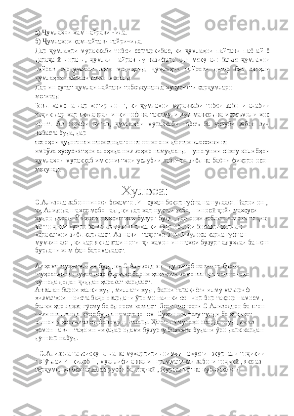 а)  умлаҳои ҳам пайрави чида.Ҷ
б)  умлаҳои қампайрави ғайричида.
Ҷ
Дар   умлаҳри   мураккаби   тобеи   сертаркибае,   ки   умлаҳои   пайрави   паёпай   ё	
ҷ ҷ
дара аг   доранд,   умлаи   пайрав   ду   вазифаро   адо   мекунад:   баъзе   умлаҳои
ҷ ӣ ҷ ҷ
пайрав   сар умларо   эзоҳ   медиҳанд,   умлаҳои   пайрави   дигар   бар   эзоҳли	
ҷ ҷ
умлаҳои пайрави аввал меоянд.	
ҷ
Дар ин сурат  умлаи пайрави тобеъкунанда хусусияти сар умларо	
ҷ ҷ
мегирад.
Бояд   ҳамеша   дар   хотир   дошт,   ки   умлаҳои   мураккаби   тобеи   забони   адабии	
ҷ
то ик   дар   ҳар  як   давраи   инкишоф   ва   такомули  худ   мавқеъ   ва   истеъмоли  хос	
ҷ
дошт.   Аз   тарафи   дигар,   умлаҳои   мураккаби   тобеъ   ба   услуби   забон   зич	
ҷ
вобаста буда, дар
асарҳои  удогонаи нависандагон ва шоирони давраи классики ва	
ҷ
имрўза хусусиятҳои алоҳида низ зоҳир намудаанд. Гуногунии сохту колибҳои
умлаҳои мураккаб имкониятҳои услубии забонро зиёд ва баёни фикрро осон	
ҷ
мекунад.
                         Хулоса:
С.Ализода забоншиноси беҳамто .Ин сухан бекор гуфта нашудааст. Барои он , 
ки Ализода шахсе мебошад , ки дар ҳар нуқтаи забоншинос   ойи махсуси 	
ӣ ҷ
худро дорад.   яке аз шахсиятҳои бузург буда , дар роҳи забоншиносии то ик 	
Ӯ ҷ
ҳатто  они худро ба хатар гузошта халқи худро барои босавод кардан 	
ҷ
ҳаракатҳои зиёд кардааст. Аз навишта отҳо болой хулоса карда гуфтан 	
ҷ
мумкин аст , ки дар як давраи нотин и хамон ин шахси бузург аз уҳдаи ба пеш	
ҷ
бурдани илм фан баромадааст.
Аз ҳама муҳимаш ин буд , ки С.Ализода як - ду китоб навишта барои 
ш ҳратманд шудан нею баръакс барои ҳақиқати замонаашро равшанона 	
ӯ
кушода додан  иддан ҳаракат кардааст. 	
ҷ
Аввалан барои халқи худ , миллати худ , барои тарақиёти илму маъориф 
хизматҳои шоиста ба о овардани  ро мо наинки се - чор бор такрор намоем , 	
ҷ ӯ
балки ҳар лаҳза г ему ба ёд орем кам аст .Зеро  асорати С.Ализодаро ба ягон 	
ӯ ҷ
чизи ноапзанда қиёс бурда наметавонем. Суханони тезу тунди ба хақиқат 
ошнои   ҳаргиз аз ёд фаром ш накард. Ҳатто намунаҳо оварда шуд , ки аз 	
ӯ ӯ
ҳамон навиштаҳо ин чиқадар одами бузургу беҳамто будани  ро дарк кардан 	
ӯ
душвор набуд.
" С.Ализода таъсискунанда ва муҳаррири доимии нахустин журнали то икии 	
ҷ
"Ш ълаи Инқилоб " , муаллифи аввалин грамматикаи забони то ик  , яке аз 	
ӯ ҷ ӣ
тар умонҳо бехтарин аз русси ба то ик  , журналист ва публитсисти 
ҷ ҷ ӣ 