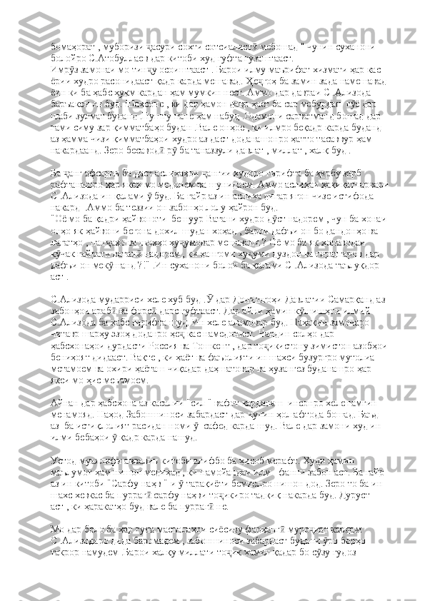 бомаҳорат , муборизи  асури сохти сотсиалист  мебошад " чунин суханони ҷ ӣ
болойро С.Атобуллаев дар китоби худ гуфта гузаштааст. 
Имр з замонаи мо тин у осоиштааст . Барои илму маърифат хизмати ҳар кас 	
ӯ ҷ
ёрии худро расонидааст қадр карда мешавад. Ҳе гоҳ ба замин зада намешавад 	
ҷ
ёин ки ба ҳабс ҳукм кардан ҳам мумкин нест. Аммо дар давраи С .Ализода 
баръакси он буд. Шахсоне , ки дар ҳамон давр ҳаёт ба сар мебурдан  г ё дар 	
ӯ
шаби зулмат буданд .Пушту пане ҳам набуд .Одамони сарватманд бошад дар 
ғами симу зар қимматбаҳо будан .Вале онҳое , ки илмро беқадр карда буданд 
аз ҳамма чизи қимматбаҳои худро аз даст доданашонро ҳатто тасаввур ҳам 
накардаанд. Зеро бесавод  р  ба таназзули давлат , миллат , халқ буд .	
ӣ ӯ
Ба  анг афсарон ба даст аслиҳаҳои  ангии худоро гирифта ба ҳарбу зарб 	
ҷ ҷ
рафтанашро ҳар якеи мо медонем ва шунидаем. Аммо аслиҳаи ҳақиқатпарвари
С .Ализода ин қалами   буд. Ба ғайр аз ин аслиҳа дигар ягон чизе истифода 	
ӯ
накард  .Аммо ба теззии он забонҳо лолу ҳайрон буд.  
"Оё мо ба қадри ҳайвоноти  бешуур Ватани худро д ст надорем , чун ба хонаи 	
ӯ
онҳо як ҳайвони бегона дохил шудан хоҳад , барои дафъи он бо дандонҳо ва 
лагатҳо , пан аҳо ва шохҳо ху умовар мешаванд ? Оё мо ба як хонаводаи 	
ҷ ҷ
к чак ғайрати ватан  надорем , ки ҳангоми ху уми дуздон ва ғоратгарон дар 	
ӯ ӣ ҷ
дафъи он мек шанд ?!" .Ин суханони болои ба қалами С .Ализода таълуқдор 	
ӯ
аст .
С.Ализода мударриси хеле хуб буд .  дар Донишгоҳи Давлатии Самарқанд аз 	
Ӯ
забонҳои араб  ва форс  дарс гуфтааст. Дар айни ҳамин к шишҳои илмий 	
ӣ ӣ ӯ
С.Ализода ба ҳабс гирифта шуд. Ин хеле аламовар буд. Наҳақии замонаро 
читавр шарҳу эзоҳ доданро ҳе  кас намедонист. Чандин солҳо дар 	
ҷ
ҳабсхонаҳои дурдасти Россия ва Тошкент , дар то икистону зимистон азобҳои	
ҷ
бениҳоят дидааст. Вақте , ки ҳаёт ва фаъолияти ин шахси бузургро мутолиа 
метамоем ва охири ҳаёташ чиқадар даҳшатовар ва ҳузангез буданашро ҳар 
якеи мо ҳис менамоем.
Айнан дар ҳабсхона аз касалии "сил " вафот карданаш  инсонро хеле ғамгин 
менамояд. Наҳод Забоншиноси забардаст дар чунин ҳол афтода бошад. Баъд 
аз  ба истиқлолият расидан номи    сафед карда шуд. Вале дар замони худ ин 	
ӯ
илми бебаҳои   қадр карда нашуд.	
ӯ
Устод муаллифи аввалин китоби алифбо ба ҳисоб мерафт. Худи ҳамин 
маълумот ҳам нишон медиҳад , ки намойандаи илм - фанни забон аст. Ба ғайр 
аз ин китоби "Сарфу наҳв "-и   тарақиёти бемислро нишон дод. Зеро то ба ин 	
ӯ
шахс хевкас ба пурраг  сарфу наҳви то икиро тадқиқ накарда буд. Дуруст 	
ӣ ҷ
аст , ки ҳаракатҳо буд вале ба пурраг  не.	
ӣ
Мо дар боло ба ҳар гуна масъалаҳои сиёсиву фарҳанг  муро иат кардам 	
ӣ ҷ
С .Ализодаро дида баромадем , забоншиноси забардаст будани  ро борҳо 	
ӯ
такрор намудем .Барои халқу миллати то ик ҳамин қадар бо с зу гудоз 	
ҷ ӯ 