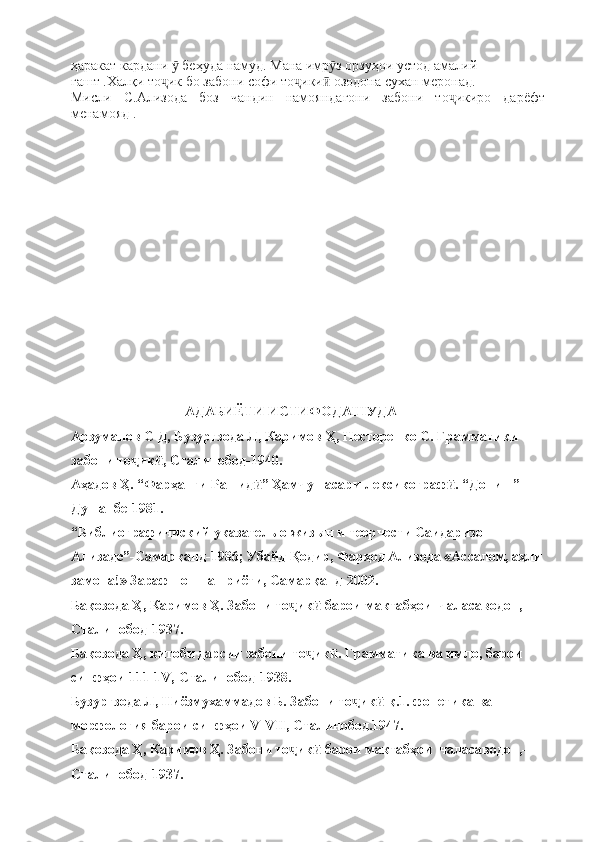 ҳаракат кардани   беҳуда намуд. Мана имр з орзуҳои устод амалий ӯ ӯ
гашт .Халқи то ик бо забони софи то ики  озодона сухан меронад.	
ҷ ҷ ӣ
Мисли   С.Ализода   боз   чандин   намояндагони   забони   то икиро   дарёфт	
ҷ
менамояд .
       
                      
                                                          АДАБИЁТИ ИСТИФОДАШУДА
Арзуманов С Д, Бузургзода Л, Каримов Ҳ, Несторенко С. Грамматики 
забони то ик , Сталинобод-1940.	
ҷ ӣ
Аҳадов Ҳ. “Фарҳанги Рашид ” Ҳамчун асари лексикограф . “Дониш” 	
ӣ ӣ
Душанбе-1981.
“Библиографичиский указатель о жизын и теорчести Саидаризо 
Ализаде”-Самарқанд-1986; Убайд Қодир, Фарҳод Ализода «Ассалом, аҳли
замона!» Зарафшон нашриёти, Самарқанд-2002.
Бақозода Ҳ, Каримов Ҳ. Забони то ик  барои мактабҳои  чаласаводон,-	
ҷ ӣ
Сталинобод-1937.
Бақозода Ҳ, китоби дарсии забони то ик . Грамматика ва имло, барои 	
ҷ ӣ
синфҳои 111-1V,-Сталинобод-1938.
Бузургзода Л, Ниёзмухаммадов Б. Забони то ик  қ.1. фонетика ва 	
ҷ ӣ
морфология барои синфҳои V-VII, Сталинобод.1947.
Бақозода Ҳ, Каримов Ҳ. Забони то ик  барои мактабҳои  чаласаводон,-	
ҷ ӣ
Сталинобод-1937. 