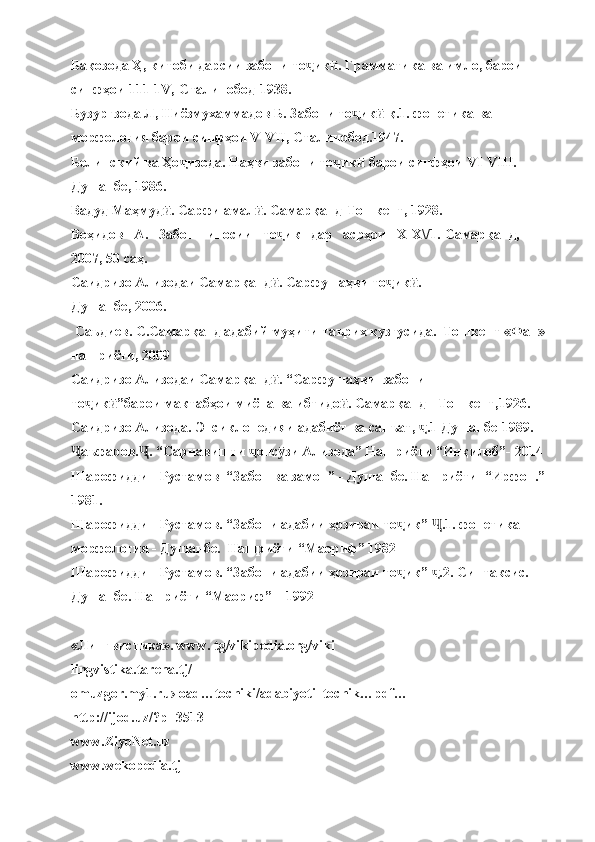 Бақозода Ҳ, китоби дарсии забони то ик . Грамматика ва имло, барои ҷ ӣ
синфҳои 111-1V,-Сталинобод-1938.
Бузургзода Л, Ниёзмухаммадов Б. Забони то ик  қ.1. фонетика ва 	
ҷ ӣ
морфология барои синфҳои V-VII, Сталинобод.1947.
Белинский ва Ҳо изода. Наҳви забони то ик  барои синфҳои VI-VIII.-	
ҷ ҷ ӣ
Душанбе, 1986.
Вадуд Маҳмуд . Сарфи амал . Самарқанд-Тошкент, 1928.	
ӣ ӣ
Воҳидов   А.   Забоншиносии   то ик   дар   асрҳои   Х-Х\/1.-Самарқанд, 	
ҷ
2007, 50 саҳ.
Саидризо Ализодаи Самарқанд . Сарфу наҳви то ик . -
ӣ ҷ ӣ
Душанбе, 2006.
 Саъдиев. С.Самарқанд адабий муҳити таърих кузгусида.  Тошкент «Фан»
нашриёти, 2009
Саидризо Ализодаи Самарқанд . “Сарфу наҳви  забони   
ӣ
то ик ”барои мактабҳои миёна ва ибтидо . Самарқанд-  Тошкент,1926.	
ҷ ӣ ӣ
Саидризо Ализода. Энсиклопедияи адабиёт ва санъат,  .1 Душанбе-1989.	
ҷ
аъфаров. . “Сарнавишти  онс зи Ализода” Нашриёти “Инқилоб”- 2014	
Ҷ Ҷ ҷ ӯ
Шарофиддин Рустамов  “Забон ва замон” - Душанбе. Нашриёти  “Ирфон.”
1981. 
Шарофиддин Рустамов. “Забони адабии ҳозираи то ик”  .1. фонетика 	
ҷ Ҷ
морфология - Душанбе.  Нашриёти “Маориф” 1982
Шарофиддин Рустамов. “Забони адабии ҳозираи то ик”  .2. Синтаксис. 
ҷ ҷ
Душанбе. Нашриёти “Маориф” – 1992
«Лингвистика». www. tg/vikipedia.org/viki
lingvistika.tarena.tj/
omuzgor.my1.ru›load…tochiki/adabiyoti_tochik…pdf…
http://ijod.uz/?p=3513
www.ZiyoNet.uz 
www.wekopedia.tj  