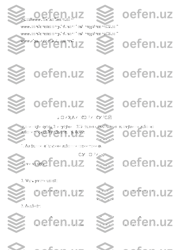 http://www.foxitsoftware.com
www.persianacademy.ir/UserFiles/Image/naame09.pdf
www.persianacademy.ir/UserFiles/Image/naame05.pdf
www.ziyouz.com kutubxonasi
                                    ЛОИ ҲАИ КОРИ  КУРС Ӣ  
 Дониш и курси 2ҷӯ - и гур ҳи	ӯ  – 209   равияи Филология ва ом зиши забонҳо 	ӯ
забони то ик  Хушбақова Гулбаҳор  	
ҷ ӣ
_________________________________________________________  
1. Аз фанни  «Таърихи забоншиносии точик».
СУПОРИШ
Номи мавз ъ: _________________________________________________ 
ӯ
_________________________________________________________________
2. Маълумоти асос : ___________________________________________	
ӣ
_________________________________________________________________
_________________________________________________________________
3. Адабиёт:____________________________________________________
_________________________________________________________________
_________________________________________________________________ 