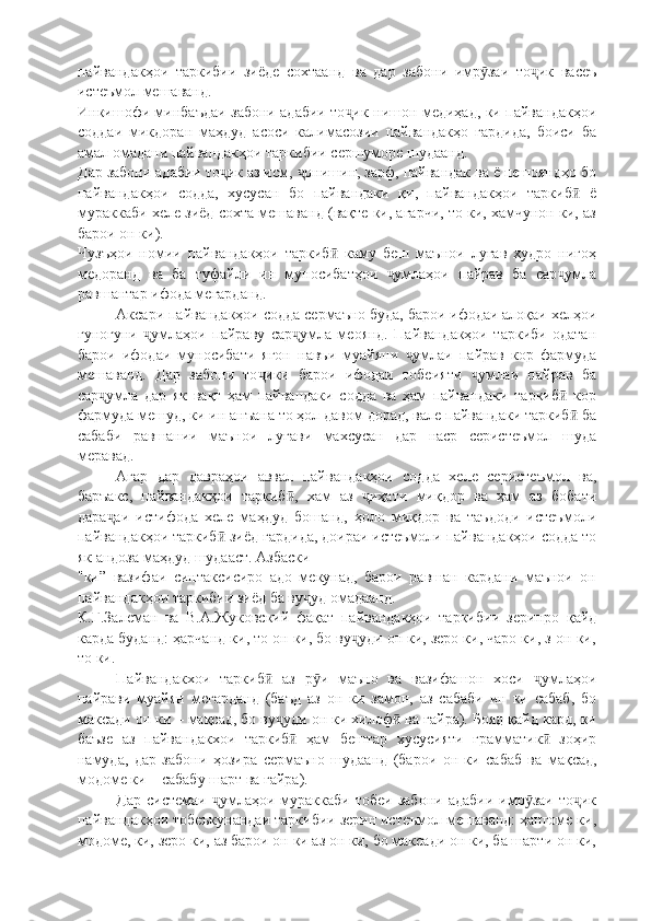 пайвандакҳои   таркибии   зиёде   сохтаанд   ва   дар   забони   имр заи   то ик   васеъӯ ҷ
истеъмол мешаванд.
Инкишофи минбаъдаи забони адабии то ик нишон медиҳад, ки пайвандакҳои	
ҷ
соддаи   микдоран   маҳдуд   асоси   калимасозии   пайвандакҳо   гардида,   боиси   ба
амал омадани пайвандакҳои таркибии сершуморе шудаанд.
Дар забони адабии то ик аз исм,  онишин, зарф, пайвандак ва ё пешояндҳо бо	
ҷ ҷ
пайвандакҳои   содда,   хусусан   бо   пайвандаки   қи,   пайвандакҳои   таркиб   ё	
ӣ
мураккаби хеле зиёд сохта мешаванд (вақте ки, агарчи, то ки, хамчунон ки, аз
барои он ки).
Чузъҳои   номии   пайвандакҳои   таркиб   каму   беш   маънои   луғав   худро   нигоҳ	
ӣ
медоранд   ва   ба   туфайли   ин   муносибатҳои   умлаҳои   пайрав   ба   сар умла	
ҷ ҷ
равшантар ифода мегарданд.
Аксари пайвандакҳои содда сермаъно буда, барои ифодаи алоқаи хелҳои
гуногуни   умлаҳои   пайраву   сар умла   меоянд.   Пайвандакҳои   таркиби   одатан	
ҷ ҷ
барои   ифодаи   муносибати   ягон   навъи   муайяни   умлаи   пайрав   кор   фармуда	
ҷ
мешаванд.   Дар   забони   то ики   барои   ифодаи   тобеияти   умлаи   пайрав   ба	
ҷ ҷ
сар умла   дар   як   вақт   ҳам   пайвандаки   содда   ва   ҳам   пайвандаки   таркиб   кор	
ҷ ӣ
фармуда мешуд, ки ин анъана то ҳол давом дорад, вале пайвандаки таркиб  ба	
ӣ
сабаби   равшании   маънои   луғави   махсусан   дар   наср   серистеъмол   шуда
меравад.
Агар   дар   давраҳои   аввал   пайвандакҳои   содда   хеле   серистеъмол   ва,
баръакс,   пайвандакҳои   таркиб ,   хам   аз   иҳати   миқдор   ва   ҳам   аз   бобати	
ӣ ҷ
дара аи   истифода   хеле   маҳдуд   бошанд,   ҳоло   миқдор   ва   таъдоди   истеъмоли	
ҷ
пайвандакҳои таркиб  зиёд гардида, доираи истеъмоли пайвандакҳои содда то	
ӣ
як андоза маҳдуд шудааст. Азбаски
"ки”   вазифаи   синтаксисиро   адо   мекунад,   барои   равшан   кардани   маънои   он
пайвандакҳои таркибии зиёд ба ву уд омадаанд.	
ҷ
К.Г.Залеман   ва   В.А.Жуковский   фақат   пайвандакҳои   таркибии   зеринро   қайд
карда буданд: ҳарчанд ки, то он ки, бо ву уди он ки, зеро ки, чаро ки, з-он ки,	
ҷ
то ки.
Пайвандакхои   таркиб   аз   р и   маъно   ва   вазифашон   хоси   умлаҳои	
ӣ ӯ ҷ
пайрави   муайян   мегарданд   (баъд   аз   он   ки   замон,   аз   сабаби   ин   ки   сабаб,   бо
максади он ки – мақсад, бо ву уди он ки хилоф  ва ғайра). Бояд қайд кард, ки	
ҷ ӣ
баъзе   аз   пайвандакхои   таркиб   ҳам   бештар   хусусияти   грамматик   зоҳир	
ӣ ӣ
намуда,   дар   забони   ҳозира   c ермаъно   шудаанд   (барои   он   ки   сабаб   ва   мақсад,
модоме ки – сабабу шарт ва ғайра).
Дар  системаи   умлаҳои  мураккаби   тобеи  забони   адабии  имр заи  то ик	
ҷ ӯ ҷ
пайвандакҳои тобеъкунандаи таркибии зерин истеъмол мешаванд: ҳангоме ки,
модоме, ки, зеро ки, аз барои он ки аз он ки, бо максади он ки, ба шарти он ки, 