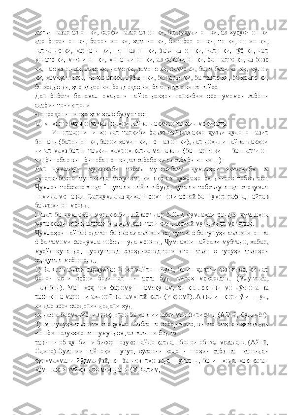 катъи назар  аз он ки, сарфи назар аз он ки, бо ву уди он ки, аз хусуси он киҷ
дар   бораи   он   ки,   барои   ин   ки,   хам   ин   ки,   бинобар   он   ки,   то   ки,   то   ин   ки,
гарчанде   ки,   ҳарчанд   ки,   пеш   аз   он   ки,   баъд   аз   он   ки,   чаро   ки,   г ё   ки,   дар	
ӯ
ҳолате ки, мисли он ки, монанди он ки, аз сабаби он ки, ба шарте ки, аз бозе
ки, пас аз он ки, гаҳе ки, даме ки, замоне ки, вақте ки, баро-бари ин ки, чунон
ки, ҳамчунон ки, чи қадар ки, г ё ин ки, ба тарзе ки, ба тавре ки, ба қадре ки,	
ӯ
ба ҳадде ки, ҳар қадар ки, ба дар ае ки, ба андозае ки ва ғайра.
ҷ
Дар   бобати   ба   амал   омадани   пайвандакҳои   таркибии   сершумомри   забони
адабии точик роли 
ишора онишинҳо ҳам хеле бузург аст.	
ҷ
Онҳо хатто маъно ва вазифаҳои пайвандакҳоро таъкид мекунанд.
Ишора онишинҳо   дар   таркиби   баъзе   пайвандакҳо   узъи   удоно   пазир	
ҷ ҷ ҷ
бошанд (барои он ки, барои ҳамин ки, пеш аз он ки), дар дохили пайвандакҳои
дигар маҳз барои таъкид ҳамроҳ карда мешаванд (ба шарте ки — ба шарти он
ки, бинобар ки - бинобар он ки, аз сабабе ки аз сабаби ин ки ...).
Дар   умлаҳри   мураккаби   тобеъ   муносибати   умлаҳои   яктаркиба   ва	
ҷ ҷ
дутаркибаеро   мушоҳида   мекунем,   ки   яке   аз   умлаҳо   ба   дигаре   тобеъ   аст.	
ҷ
умлаи   тобеъшаванда   "   умлаи   пайрав   буда,   умлаи   тобеъкунанда   сар умла	
Ҷ ҷ ҷ ҷ
номида мешавад. Сар умла аз  иҳати сохт пояи асос  ба шумор рафта, пайрав	
ҷ ҷ ӣ
ба эзоҳи он меояд.
Назар   ба   умлаҳои   мураккаби   пайваст   дар   байни   умлаҳои   соддаи   умлаҳои	
ҷ ҷ ҷ
мураккаби тобеъ алоқаи боз ҳам қавитари синтаксис  мушоҳида мешавад.	
ӣ
умлаҳои пайрав одатан ба яке аз аъзоҳои сар умла ё ба гур ҳи аъзоҳои он ва	
Ҷ ҷ ӯ
ё ба тамоми сар умла тобеъ шуда меоянд,  умлаҳои пайрави мубтадо, хабар,	
ҷ Ҷ
муайянкунанда,   пуркунанда   эзоҳдиҳандагони   ягон   аъзо   е   гур ҳи   аъзоҳои	
ӯ
сар умла мебошанд,	
ҷ
1) Ба ягон аъзои сар умла: Онҳо ҳайрон шуда, ба ин  авони ношинос, ки дар	
ҷ ҷ
болои   аспи   зебои   бозингар   нишаста   буд,   нигоҳ   мекарданд.   (Улуғзода,
Навобод).   Ман   ҳе   гоҳ   фаромуш   намекунам,   ки   коллективи   мо   д стона   ва	
ҷ ӯ
рафиқона маро нигаҳдор  ва ғамхор  кард (Икром ). Аввалин кори   ин шуд,	
ӣ ӣ ӣ ӯ
ки дар зери сардории додари худ
як даста босмачиёни яроқдорро ба ҳавлии акаи ман фиристод (Айн , Куллиёт)	
ӣ
2)   Ба   гур ҳи   аъзоҳои   сар умла:   Сабза   ва  с	
ӯ ҷ e баргаҳое,   ки   мо   онҳоро  ҳамқадди
ин оби нозукхиром шумурдем, аз вазиши бод ва 
равиши об  унбиши бисёр нозуке пайдо карда... болои об ғел мезаданд (Айн ,	
ҷ ӣ
Одина).Сузании   пайпоқи   шутур,   с зании   калони   шоҳии   сабз   ва     кашидаи	
ӯ
сурхма x мали   йўрмад з ,   ки   ба   деворҳо   зада   шудаанд,   ба   ин   хона   ҳақиқатан	
ӯ ӣ
ҳам шакли туйхонаро медоданд (Ҳ.Карим,  