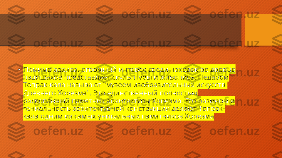 •
Помимо архива, огромный интерес среди находок во дворце 
падишахов представляет скульптуры и живопись. Недаром 
Топрак-кала называют "музеем изобразительных искусств 
Древнего Хорезма ". Это единственный полностью 
раскопанный памятник архитектуры Хорезма. Его размеры и 
гениальность архитектурной конструкции делают Топрак-
кала одним из самых уникальных памятников Хорезма .  