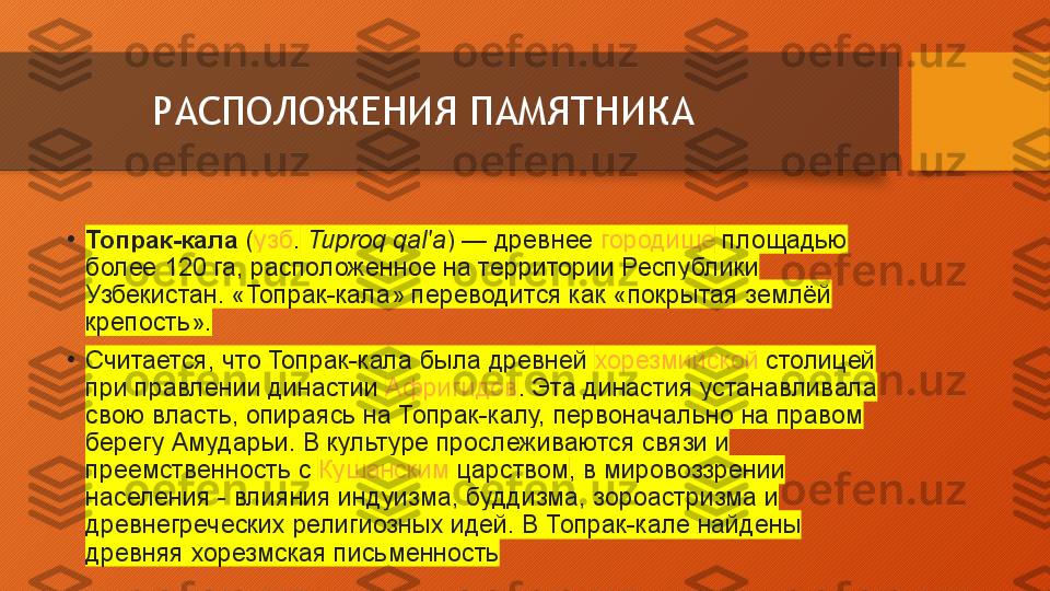 РАСПОЛОЖЕНИЯ ПАМЯТНИКА
•
Топрак-кала  ( узб .   Tuproq qal'a ) — древнее  городище  площадью	 
более	
 120	 га,	 расположенное	 на	 территории	 Республики	 
Узбекистан.	
 «Топрак-кала»	 переводится	 как	 «покрытая	 землёй	 
крепость».
•
Считается,	
 что	 Топрак-кала	 была	 древней  хорезмийской  столицей	 
при	
 правлении	 династии  Афригидов .	 Эта	 династия	 устанавливала	 
свою	
 власть,	 опираясь	 на	 Топрак-калу,	 первоначально	 на	 правом	 
берегу	
 Амударьи.	 В	 культуре	 прослеживаются	 связи	 и	 
преемственность	
 с  Кушанским  	царством ,	 в	 мировоззрении	 
населения	
 - влияния	 индуизма,	 буддизма,	 зороастризма	 и	 
древнегреческих	
 религиозных	 идей.	 В	 Топрак-кале	 найдены	 
древняя	
 хорезмская	 письменность  